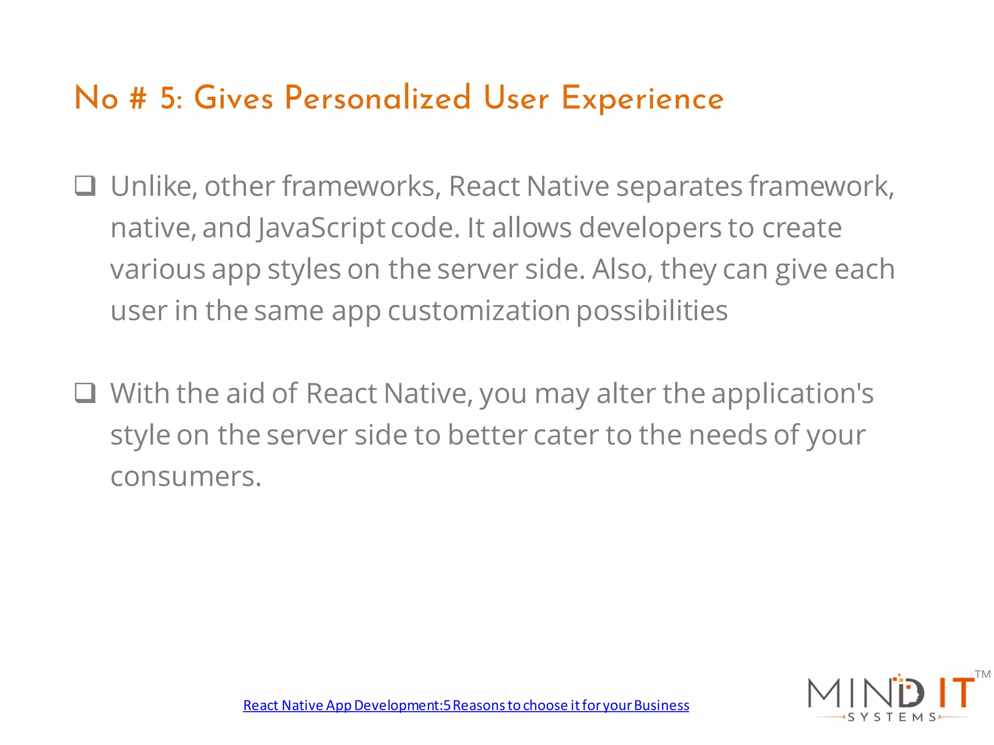 ❑ Unlike, other frameworks, React Native separates framework,
native, and JavaScript code. It allows developers to create
various app styles on the server side. Also, they can give each
user in the same app customization possibilities
❑ With the aid of React Native, you may alter the application's
style on the server side to better cater to the needs of your
consumers.
No # 5: Gives Personalized User Experience
React Native AppDevelopment:5Reasonstochoose itforyourBusiness
 