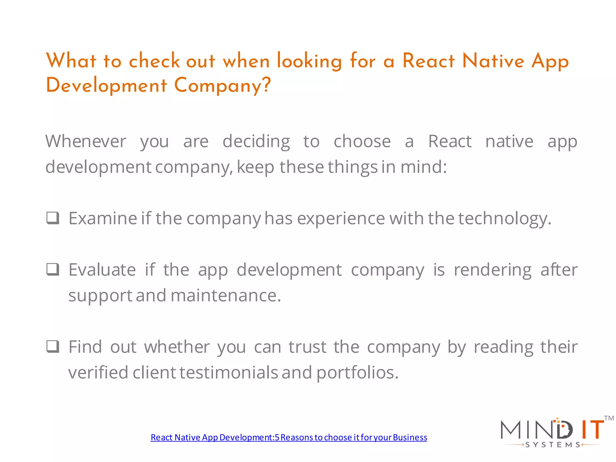 Whenever you are deciding to choose a React native app
development company, keep these things in mind:
❑ Examine if the company has experience with the technology.
❑ Evaluate if the app development company is rendering after
support and maintenance.
❑ Find out whether you can trust the company by reading their
verified client testimonials and portfolios.
What to check out when looking for a React Native App
Development Company?
React Native AppDevelopment:5Reasonstochoose itforyourBusiness
 