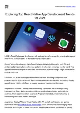 Downloaded from: justpaste.it/afxgi
Exploring Top React Native App Development Trends
for 2024
In 2024, React Native app development will continue to evolve, driven by emerging trends and
innovations. Here are some of the top trends to watch out for:
Cross-Platform Development: With React Native's ability to build apps for both iOS and
Android platforms simultaneously, cross-platform development remains a popular trend. This
approach allows developers to save time and resources by maintaining a single codebase for
multiple platforms.
Enhanced UI/UX: As user expectations continue to rise, delivering exceptional user
experiences (UI/UX) is paramount. React Native developers are focusing on creating visually
appealing and intuitive interfaces to engage users and improve retention rates.
Integration of Machine Learning: Machine learning capabilities are increasingly being
integrated into React Native apps to provide personalized experiences and predictive
analytics. From recommendation engines to AI-powered chatbots, machine learning is
transforming how users interact with apps.
Augmented Reality (AR) and Virtual Reality (VR): AR and VR technologies are gaining
momentum in the React Native app development space. Developers are leveraging these
immersive technologies to create unique and engaging experiences, particularly in gaming,
 