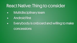 React Native: Thing to consider
• Multidisciplinary team
• Android first
• Everybody is onboard and willing to make
concessions
 