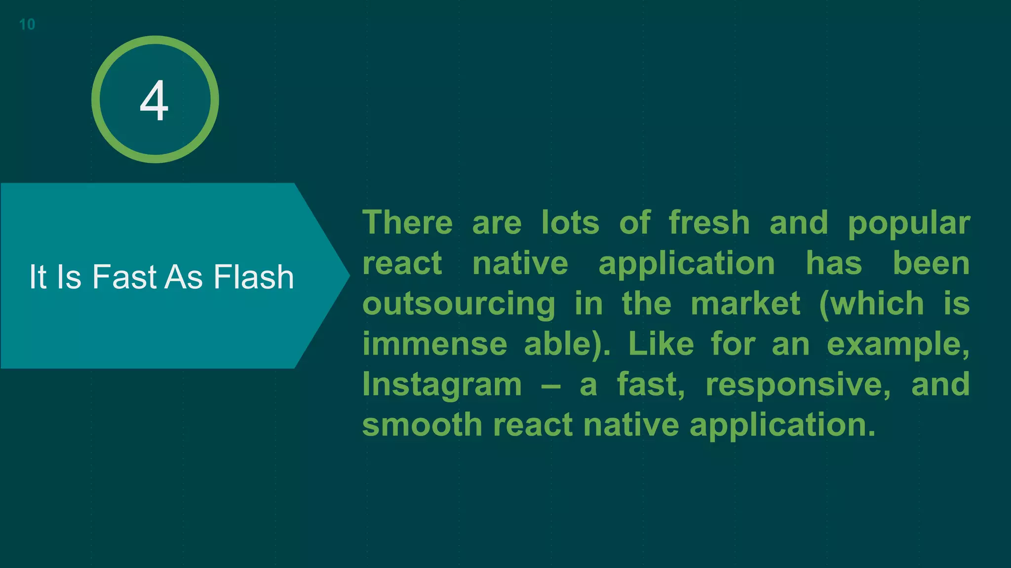 There are lots of fresh and popular
react native application has been
outsourcing in the market (which is
immense able). Like for an example,
Instagram – a fast, responsive, and
smooth react native application.
It Is Fast As Flash
10
4
 
