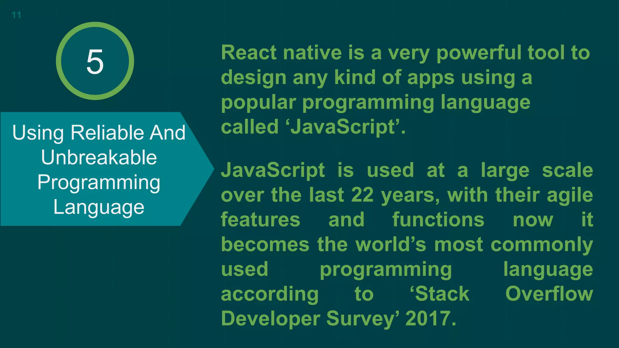 React native is a very powerful tool to
design any kind of apps using a
popular programming language
called ‘JavaScript’.
JavaScript is used at a large scale
over the last 22 years, with their agile
features and functions now it
becomes the world’s most commonly
used programming language
according to ‘Stack Overflow
Developer Survey’ 2017.
Using Reliable And
Unbreakable
Programming
Language
11
5
 