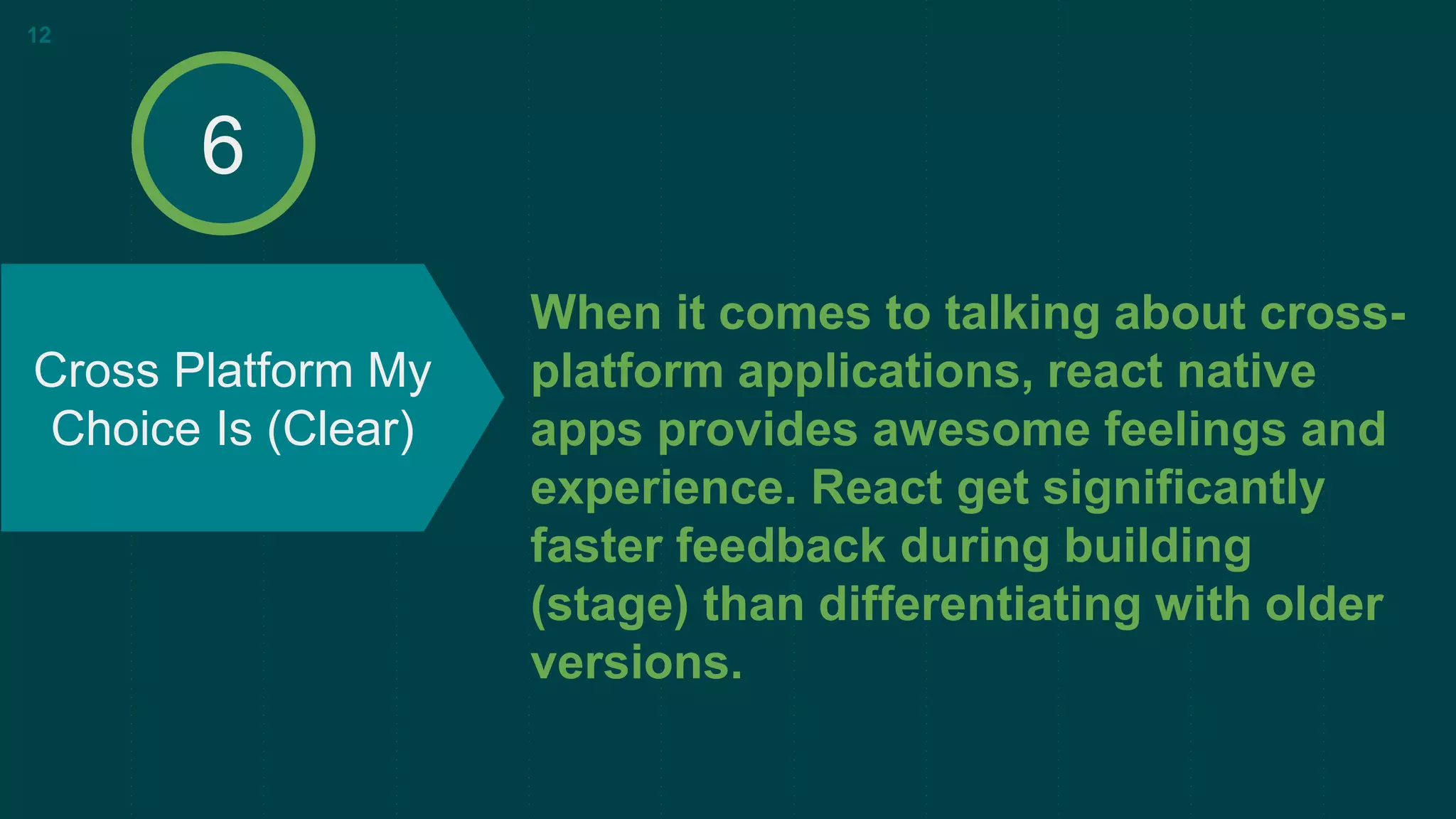 When it comes to talking about cross-
platform applications, react native
apps provides awesome feelings and
experience. React get significantly
faster feedback during building
(stage) than differentiating with older
versions.
Cross Platform My
Choice Is (Clear)
12
6
 
