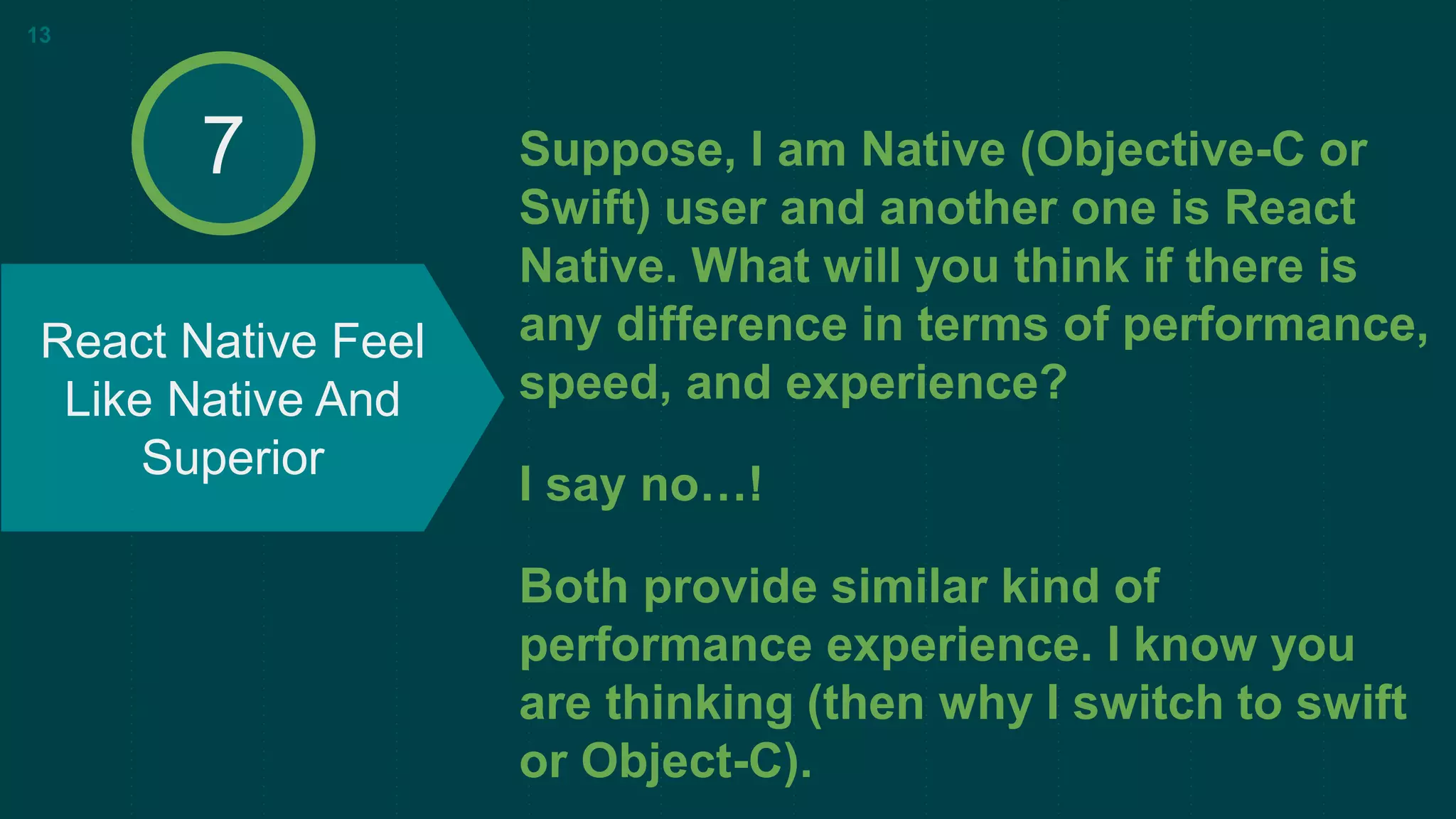 Suppose, I am Native (Objective-C or
Swift) user and another one is React
Native. What will you think if there is
any difference in terms of performance,
speed, and experience?
I say no…!
Both provide similar kind of
performance experience. I know you
are thinking (then why I switch to swift
or Object-C).
React Native Feel
Like Native And
Superior
13
7
 