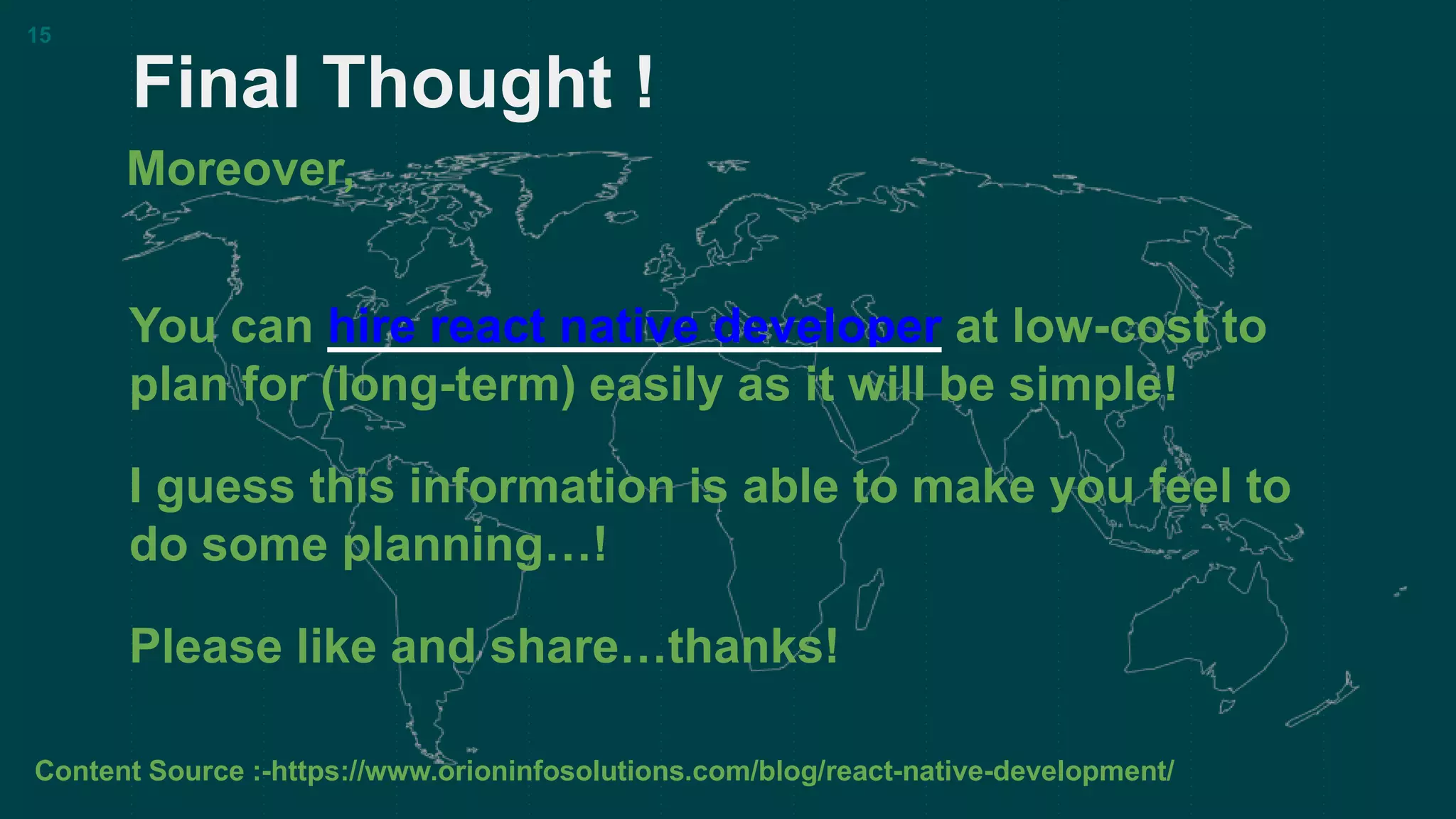 Final Thought !
15
You can hire react native developer at low-cost to
plan for (long-term) easily as it will be simple!
I guess this information is able to make you feel to
do some planning…!
Please like and share…thanks!
Moreover,
Content Source :-https://www.orioninfosolutions.com/blog/react-native-development/
 