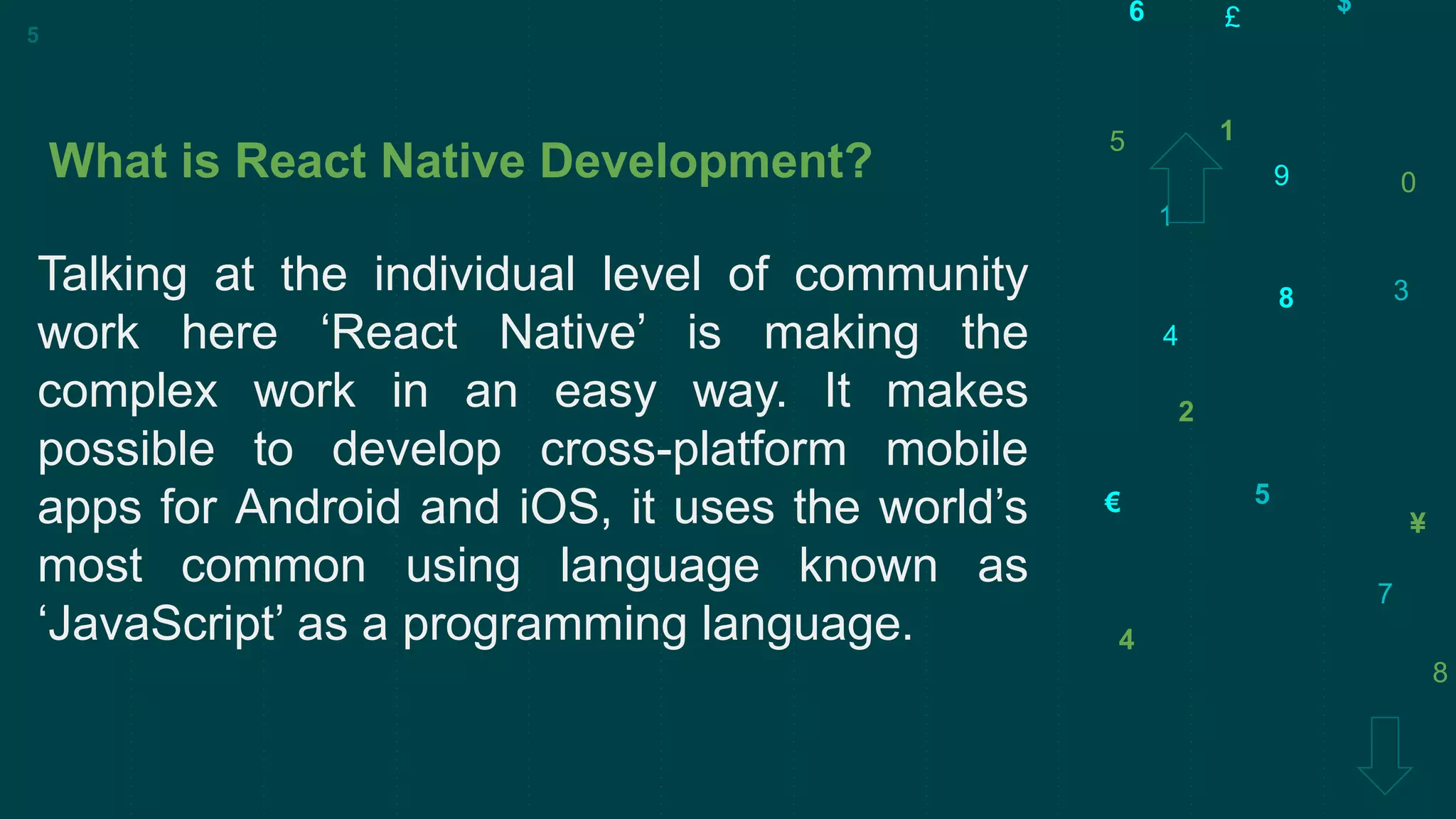 5
3
€
9
7
$
£
1
8
2
0
¥
4
6
1
4
5
8
What is React Native Development?
Talking at the individual level of community
work here ‘React Native’ is making the
complex work in an easy way. It makes
possible to develop cross-platform mobile
apps for Android and iOS, it uses the world’s
most common using language known as
‘JavaScript’ as a programming language.
5
 