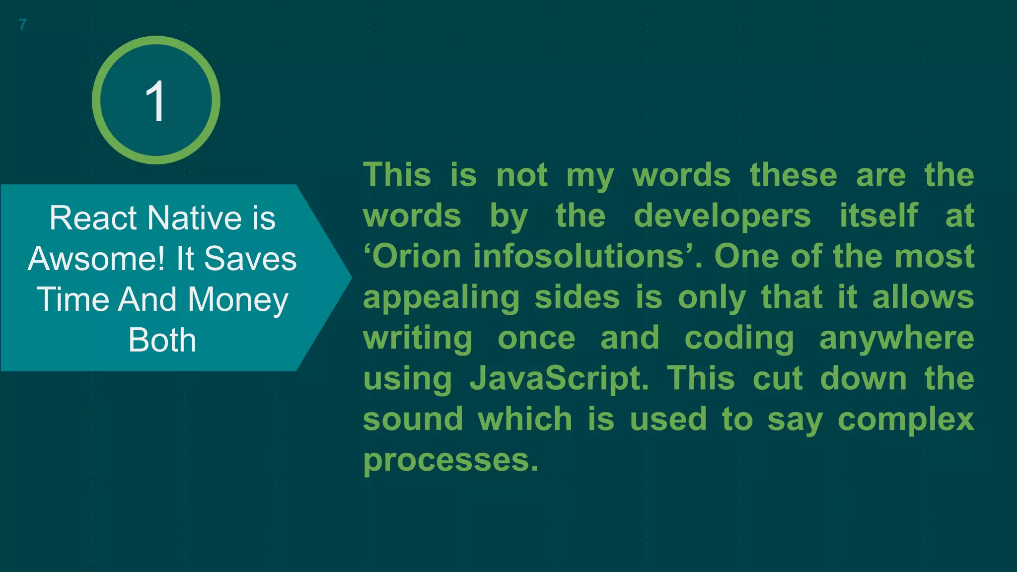 This is not my words these are the
words by the developers itself at
‘Orion infosolutions’. One of the most
appealing sides is only that it allows
writing once and coding anywhere
using JavaScript. This cut down the
sound which is used to say complex
processes.
React Native is
Awsome! It Saves
Time And Money
Both
7
1
 