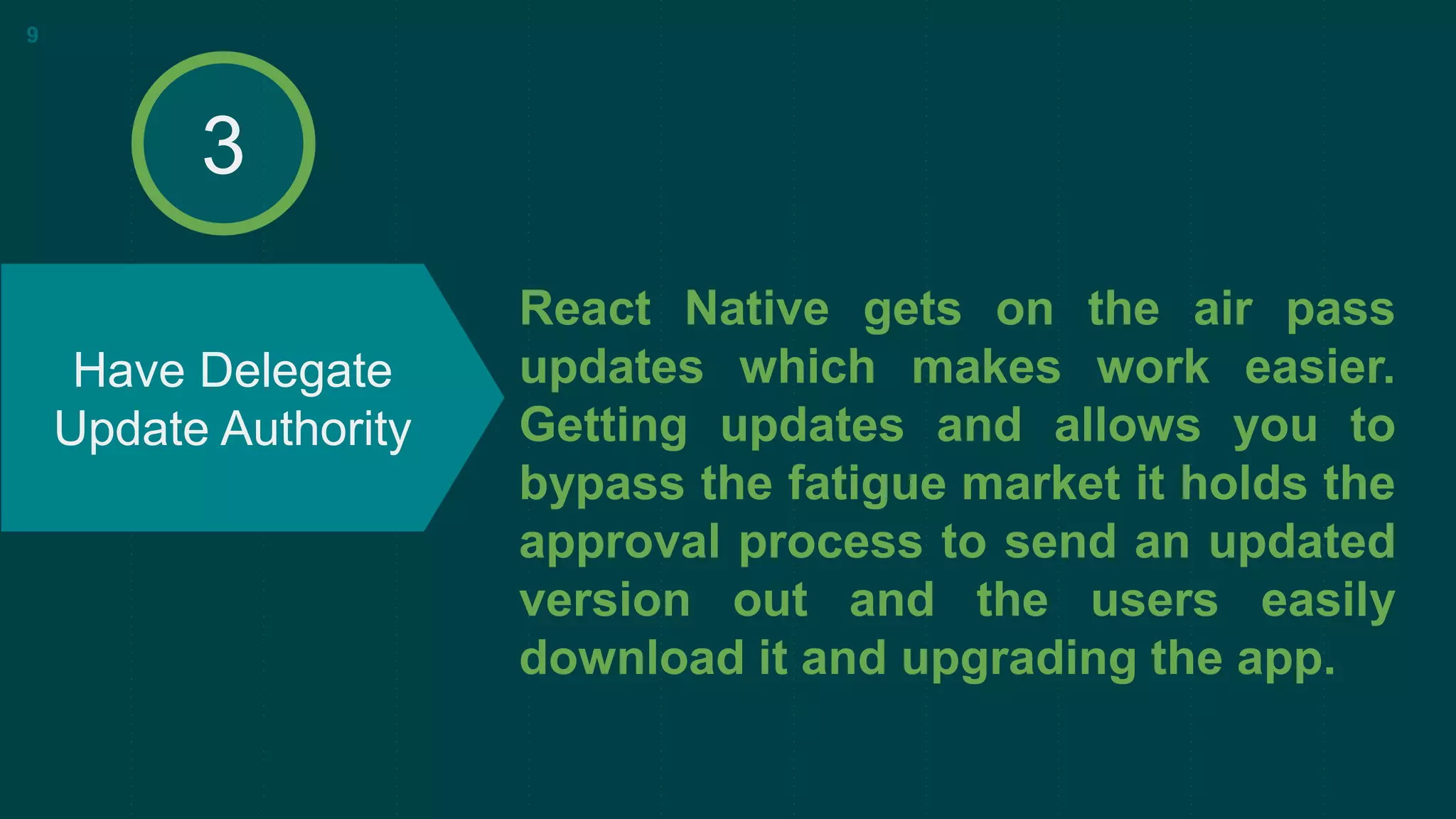 React Native gets on the air pass
updates which makes work easier.
Getting updates and allows you to
bypass the fatigue market it holds the
approval process to send an updated
version out and the users easily
download it and upgrading the app.
Have Delegate
Update Authority
9
3
 