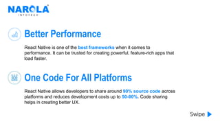 Better Performance
React Native is one of the best frameworks when it comes to
performance. It can be trusted for creating powerful, feature-rich apps that
load faster.
One Code For All Platforms
React Native allows developers to share around 90% source code across
platforms and reduces development costs up to 50-80%. Code sharing
helps in creating better UX.