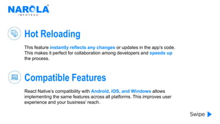 Hot Reloading
This feature instantly reflects any changes or updates in the app’s code.
This makes it perfect for collaboration among developers and speeds up
the process.
Compatible Features
React Native’s compatibility with Android, iOS, and Windows allows
implementing the same features across all platforms. This improves user
experience and your business’ reach.