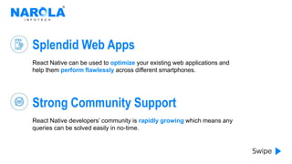 Splendid Web Apps
React Native can be used to optimize your existing web applications and
help them perform flawlessly across different smartphones.
Strong Community Support
React Native developers’ community is rapidly growing which means any
queries can be solved easily in no-time.
