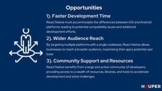 1). Faster Development Time
React Native must accommodate the differences between iOS and Android
platforms, leading to potential compatibility issues and additional
development efforts.
Opportunities
2). Wider Audience Reach
By targeting multiple platforms with a single codebase, React Native allows
businesses to reach a broader audience, maximizing their app's potential user
base.
3). Community Support and Resources
React Native benefits from a large and active community of developers,
providing access to a wealth of resources, libraries, and tools to accelerate
development and solve challenges.
 