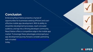 Conclusion
Embracing React Native presents a myriad of
opportunities for businesses seeking efficient and cost-
effective mobile app development. With its ability to
streamline development processes, reach a broader
audience, and tap into a thriving developer community,
React Native offers a competitive edge in the mobile app
market. To leverage these advantages and propel your
app development journey forward, consider partnering
with a trusted React Native app development company
today.
 