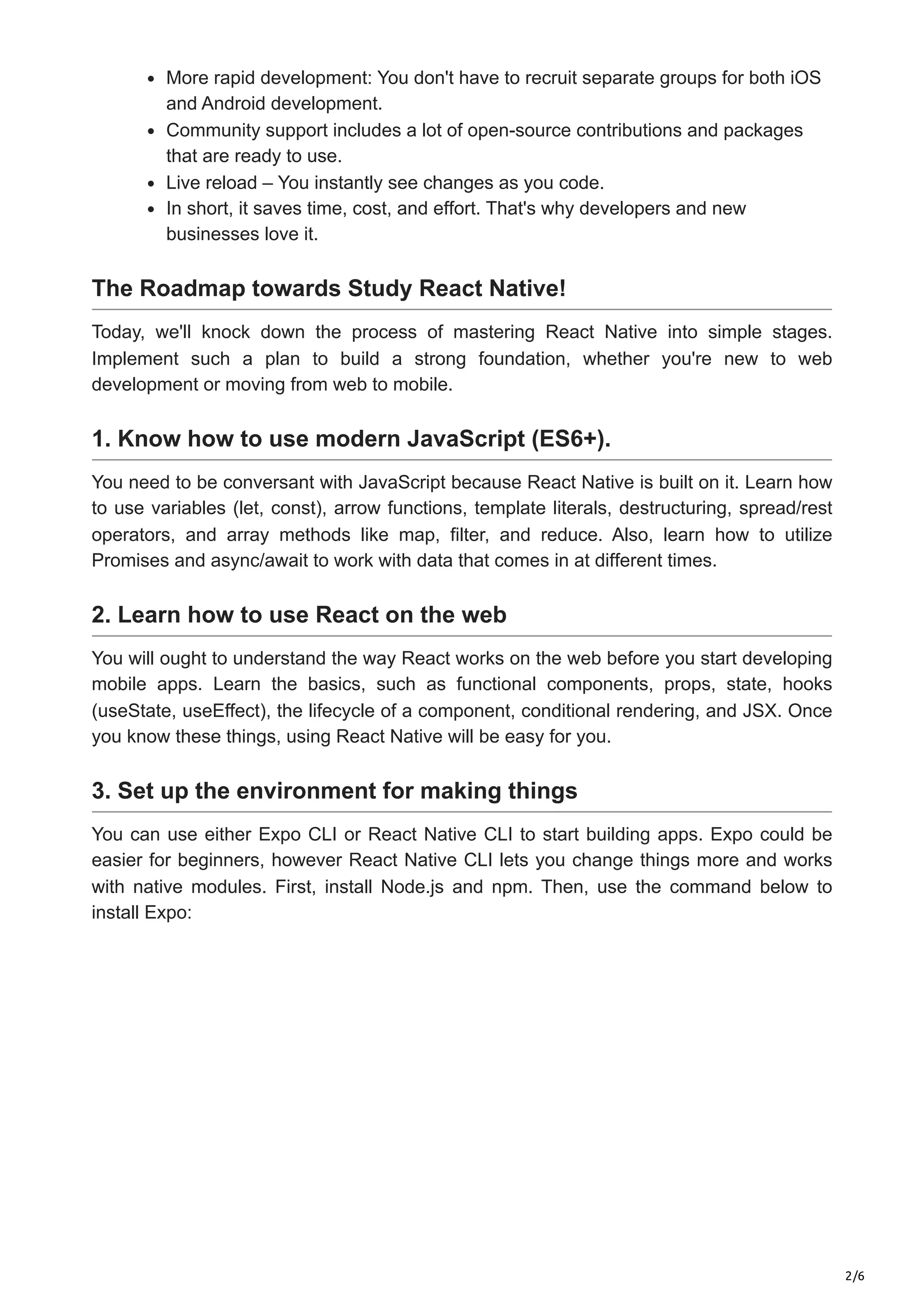 2/6
More rapid development: You don't have to recruit separate groups for both iOS
and Android development.
Community support includes a lot of open-source contributions and packages
that are ready to use.
Live reload – You instantly see changes as you code.
In short, it saves time, cost, and effort. That's why developers and new
businesses love it.
The Roadmap towards Study React Native!
Today, we'll knock down the process of mastering React Native into simple stages.
Implement such a plan to build a strong foundation, whether you're new to web
development or moving from web to mobile.
1. Know how to use modern JavaScript (ES6+).
You need to be conversant with JavaScript because React Native is built on it. Learn how
to use variables (let, const), arrow functions, template literals, destructuring, spread/rest
operators, and array methods like map, filter, and reduce. Also, learn how to utilize
Promises and async/await to work with data that comes in at different times.
2. Learn how to use React on the web
You will ought to understand the way React works on the web before you start developing
mobile apps. Learn the basics, such as functional components, props, state, hooks
(useState, useEffect), the lifecycle of a component, conditional rendering, and JSX. Once
you know these things, using React Native will be easy for you.
3. Set up the environment for making things
You can use either Expo CLI or React Native CLI to start building apps. Expo could be
easier for beginners, however React Native CLI lets you change things more and works
with native modules. First, install Node.js and npm. Then, use the command below to
install Expo:
 