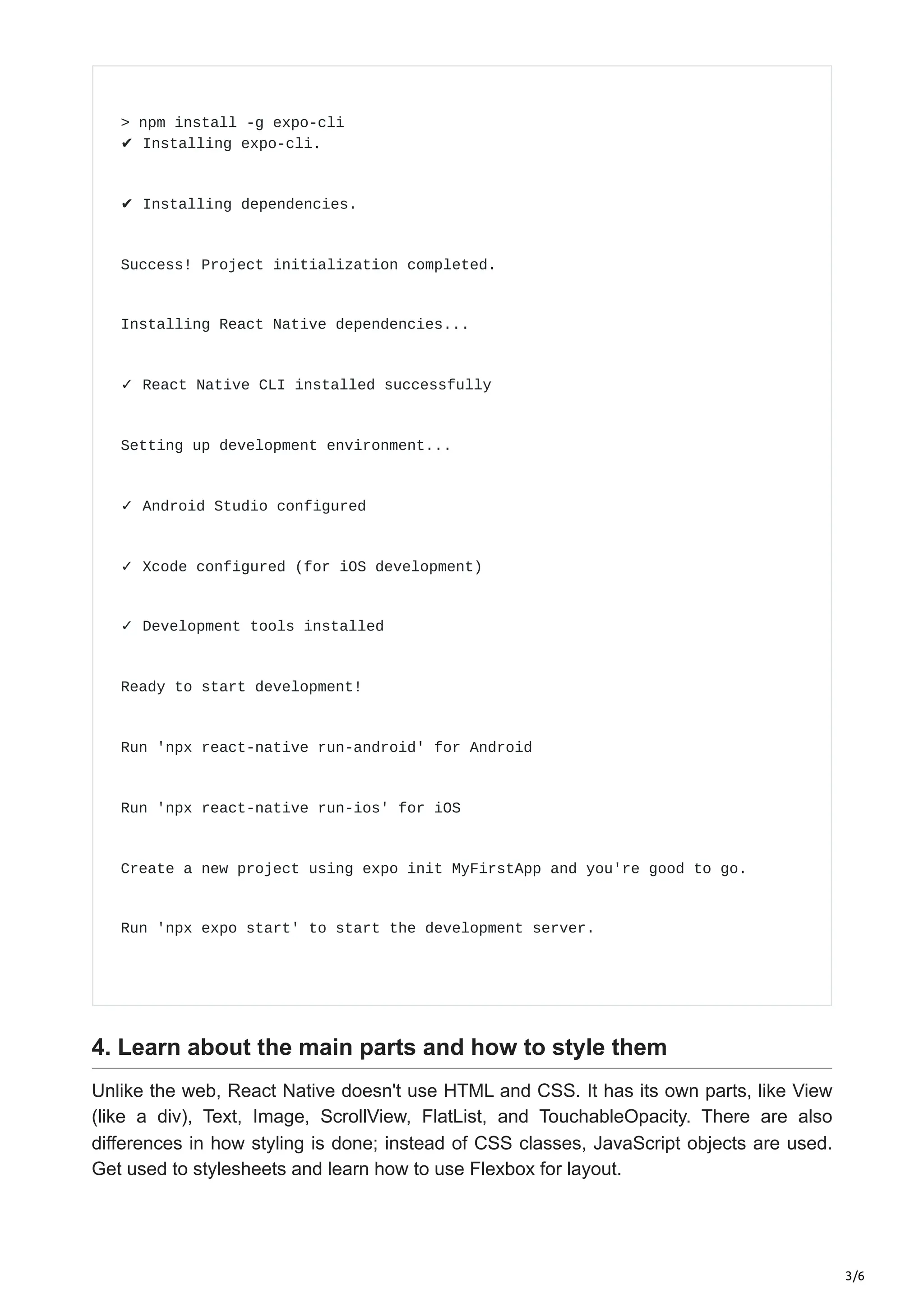 3/6
> npm install -g expo-cli
✔ Installing expo-cli.
✔ Installing dependencies.
Success! Project initialization completed.
Installing React Native dependencies...
✓ React Native CLI installed successfully
Setting up development environment...
✓ Android Studio configured
✓ Xcode configured (for iOS development)
✓ Development tools installed
Ready to start development!
Run 'npx react-native run-android' for Android
Run 'npx react-native run-ios' for iOS
Create a new project using expo init MyFirstApp and you're good to go.
Run 'npx expo start' to start the development server.
4. Learn about the main parts and how to style them
Unlike the web, React Native doesn't use HTML and CSS. It has its own parts, like View
(like a div), Text, Image, ScrollView, FlatList, and TouchableOpacity. There are also
differences in how styling is done; instead of CSS classes, JavaScript objects are used.
Get used to stylesheets and learn how to use Flexbox for layout.
 