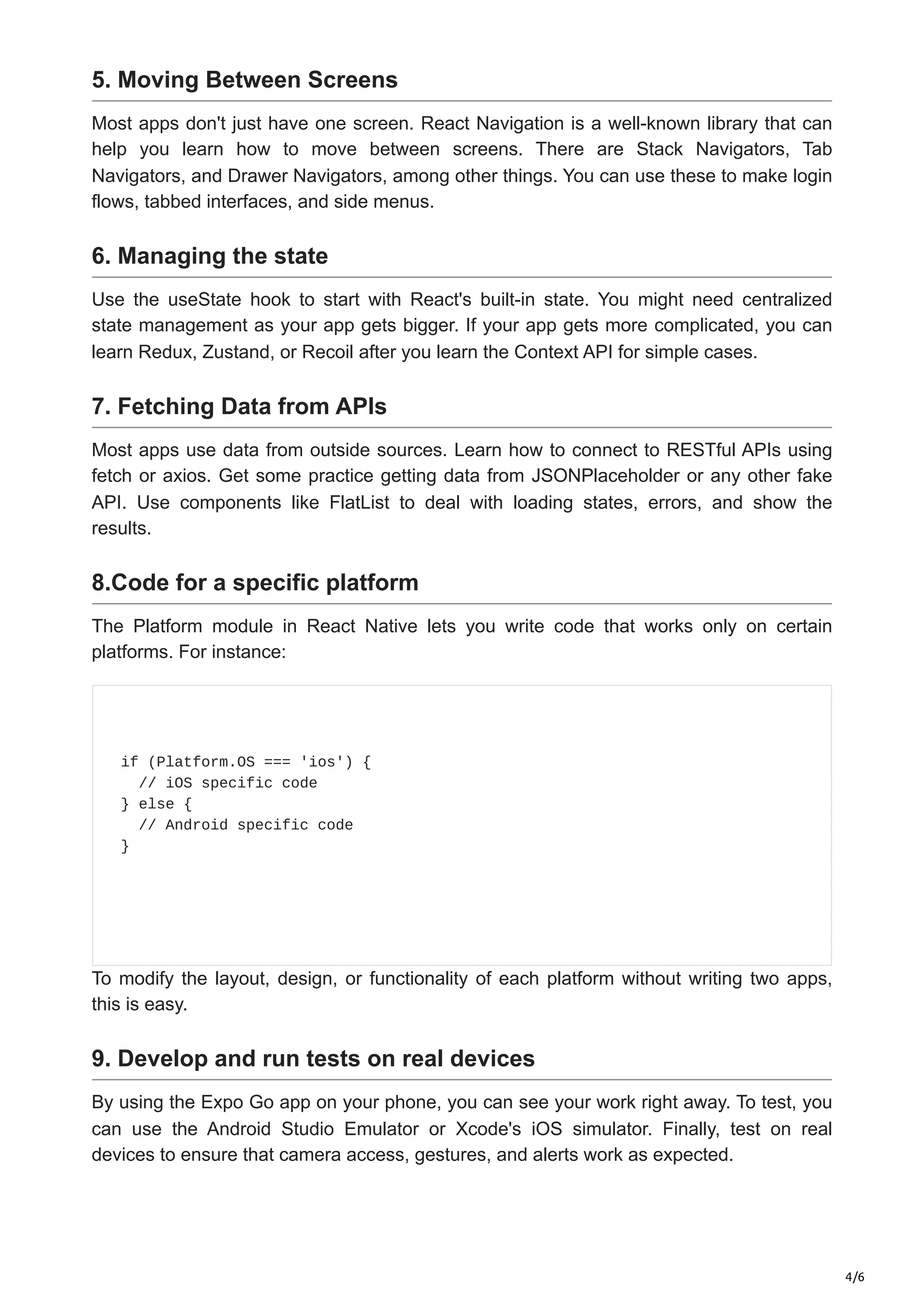 4/6
5. Moving Between Screens
Most apps don't just have one screen. React Navigation is a well-known library that can
help you learn how to move between screens. There are Stack Navigators, Tab
Navigators, and Drawer Navigators, among other things. You can use these to make login
flows, tabbed interfaces, and side menus.
6. Managing the state
Use the useState hook to start with React's built-in state. You might need centralized
state management as your app gets bigger. If your app gets more complicated, you can
learn Redux, Zustand, or Recoil after you learn the Context API for simple cases.
7. Fetching Data from APIs
Most apps use data from outside sources. Learn how to connect to RESTful APIs using
fetch or axios. Get some practice getting data from JSONPlaceholder or any other fake
API. Use components like FlatList to deal with loading states, errors, and show the
results.
8.Code for a specific platform
The Platform module in React Native lets you write code that works only on certain
platforms. For instance:
if (Platform.OS === 'ios') {
// iOS specific code
} else {
// Android specific code
}
To modify the layout, design, or functionality of each platform without writing two apps,
this is easy.
9. Develop and run tests on real devices
By using the Expo Go app on your phone, you can see your work right away. To test, you
can use the Android Studio Emulator or Xcode's iOS simulator. Finally, test on real
devices to ensure that camera access, gestures, and alerts work as expected.
 
