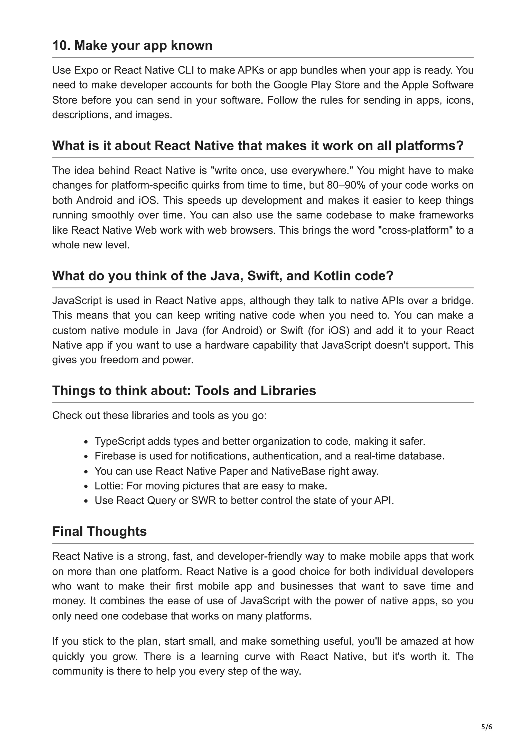 5/6
10. Make your app known
Use Expo or React Native CLI to make APKs or app bundles when your app is ready. You
need to make developer accounts for both the Google Play Store and the Apple Software
Store before you can send in your software. Follow the rules for sending in apps, icons,
descriptions, and images.
What is it about React Native that makes it work on all platforms?
The idea behind React Native is "write once, use everywhere." You might have to make
changes for platform-specific quirks from time to time, but 80–90% of your code works on
both Android and iOS. This speeds up development and makes it easier to keep things
running smoothly over time. You can also use the same codebase to make frameworks
like React Native Web work with web browsers. This brings the word "cross-platform" to a
whole new level.
What do you think of the Java, Swift, and Kotlin code?
JavaScript is used in React Native apps, although they talk to native APIs over a bridge.
This means that you can keep writing native code when you need to. You can make a
custom native module in Java (for Android) or Swift (for iOS) and add it to your React
Native app if you want to use a hardware capability that JavaScript doesn't support. This
gives you freedom and power.
Things to think about: Tools and Libraries
Check out these libraries and tools as you go:
TypeScript adds types and better organization to code, making it safer.
Firebase is used for notifications, authentication, and a real-time database.
You can use React Native Paper and NativeBase right away.
Lottie: For moving pictures that are easy to make.
Use React Query or SWR to better control the state of your API.
Final Thoughts
React Native is a strong, fast, and developer-friendly way to make mobile apps that work
on more than one platform. React Native is a good choice for both individual developers
who want to make their first mobile app and businesses that want to save time and
money. It combines the ease of use of JavaScript with the power of native apps, so you
only need one codebase that works on many platforms.
If you stick to the plan, start small, and make something useful, you'll be amazed at how
quickly you grow. There is a learning curve with React Native, but it's worth it. The
community is there to help you every step of the way.
 