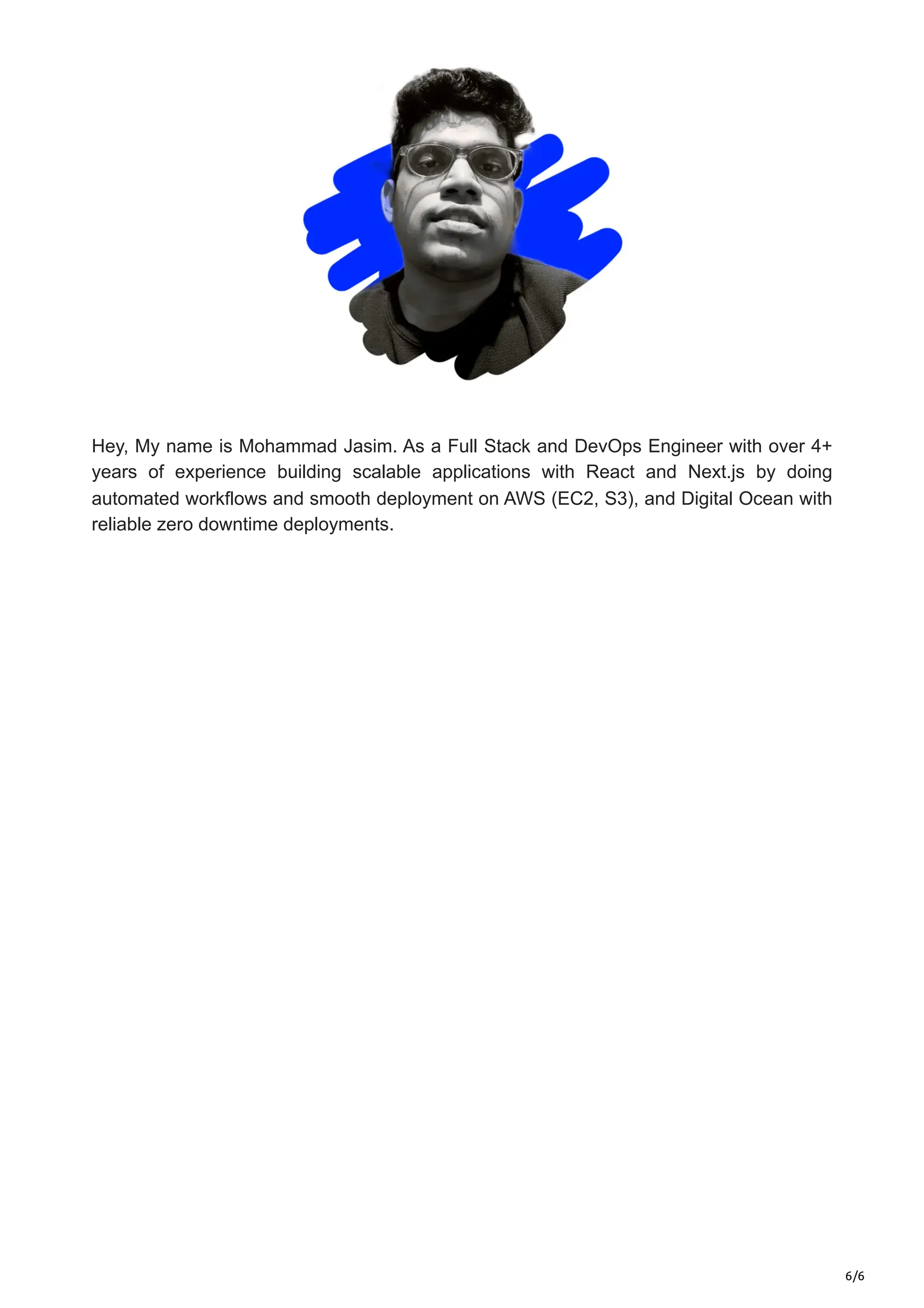 6/6
Hey, My name is Mohammad Jasim. As a Full Stack and DevOps Engineer with over 4+
years of experience building scalable applications with React and Next.js by doing
automated workflows and smooth deployment on AWS (EC2, S3), and Digital Ocean with
reliable zero downtime deployments.
 