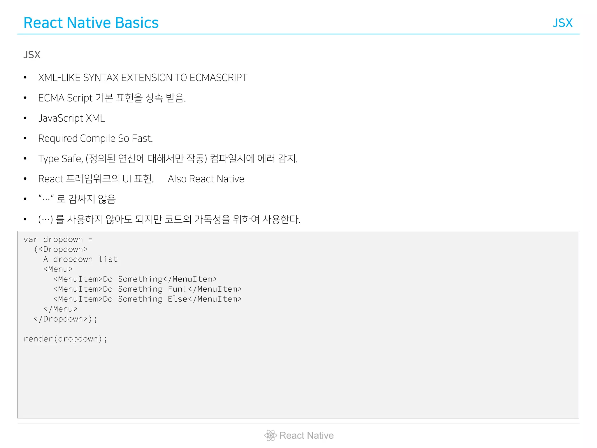 React Native Basics JSX
JSX
• XML-LIKE SYNTAX EXTENSION TO ECMASCRIPT
• ECMA Script 기본 표현을 상속 받음.
• JavaScript XML
• Required Compile So Fast.
• Type Safe, (정의된 연산에 대해서만 작동) 컴파일시에 에러 감지.
• React 프레임워크의 UI 표현. Also React Native
• “…” 로 감싸지 않음
• (…) 를 사용하지 않아도 되지만 코드의 가독성을 위하여 사용한다.
var dropdown =
(<Dropdown>
A dropdown list
<Menu>
<MenuItem>Do Something</MenuItem>
<MenuItem>Do Something Fun!</MenuItem>
<MenuItem>Do Something Else</MenuItem>
</Menu>
</Dropdown>);
render(dropdown);
 