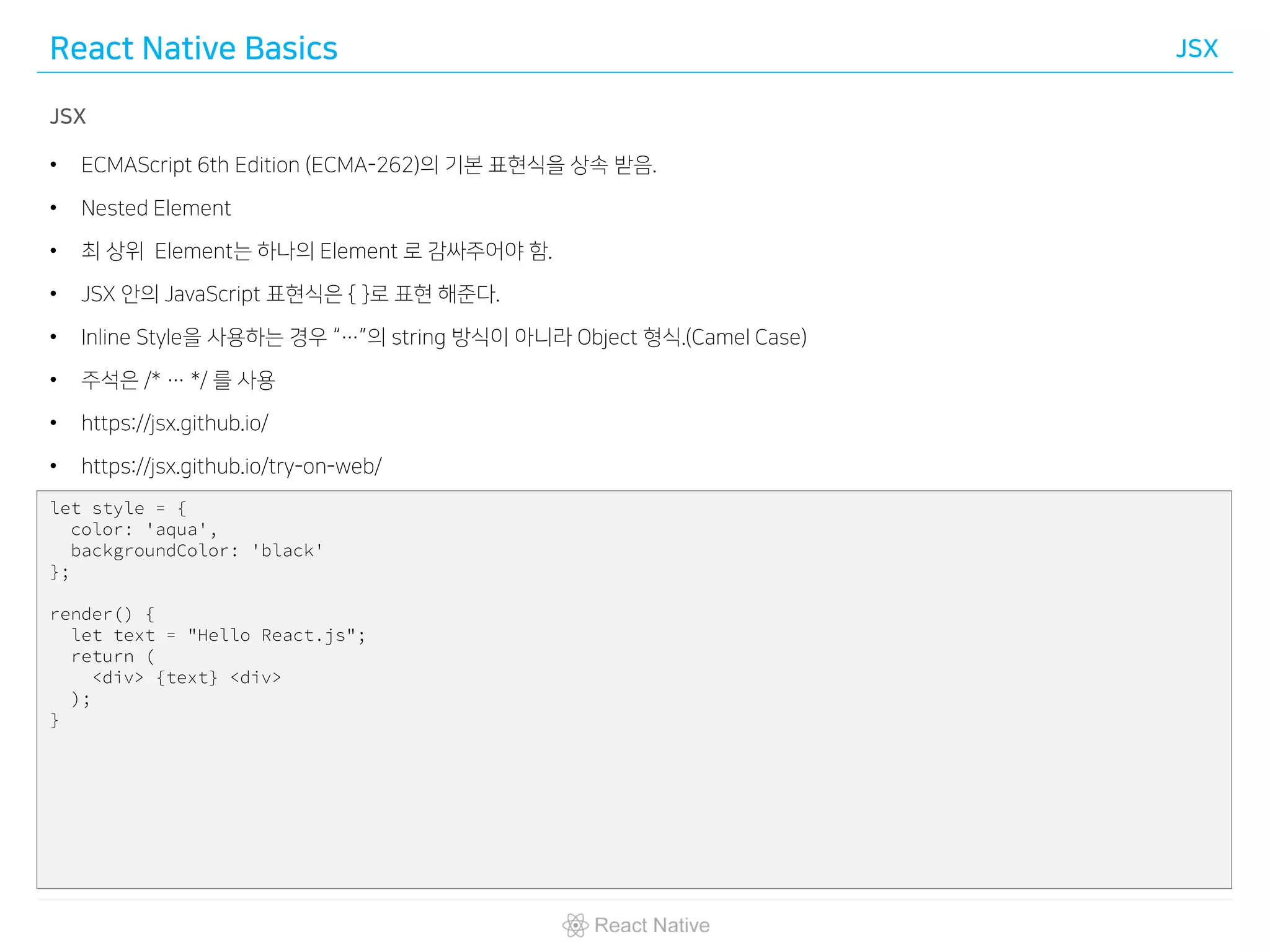 React Native Basics JSX
JSX
• ECMAScript 6th Edition (ECMA-262)의 기본 표현식을 상속 받음.
• Nested Element
• 최 상위 Element는 하나의 Element 로 감싸주어야 함.
• JSX 안의 JavaScript 표현식은 { }로 표현 해준다.
• Inline Style을 사용하는 경우 “…”의 string 방식이 아니라 Object 형식.(Camel Case)
• 주석은 /* … */ 를 사용
• https://jsx.github.io/
• https://jsx.github.io/try-on-web/
let style = {
color: 'aqua',
backgroundColor: 'black'
};
render() {
let text = "Hello React.js";
return (
<div> {text} <div>
);
}
 
