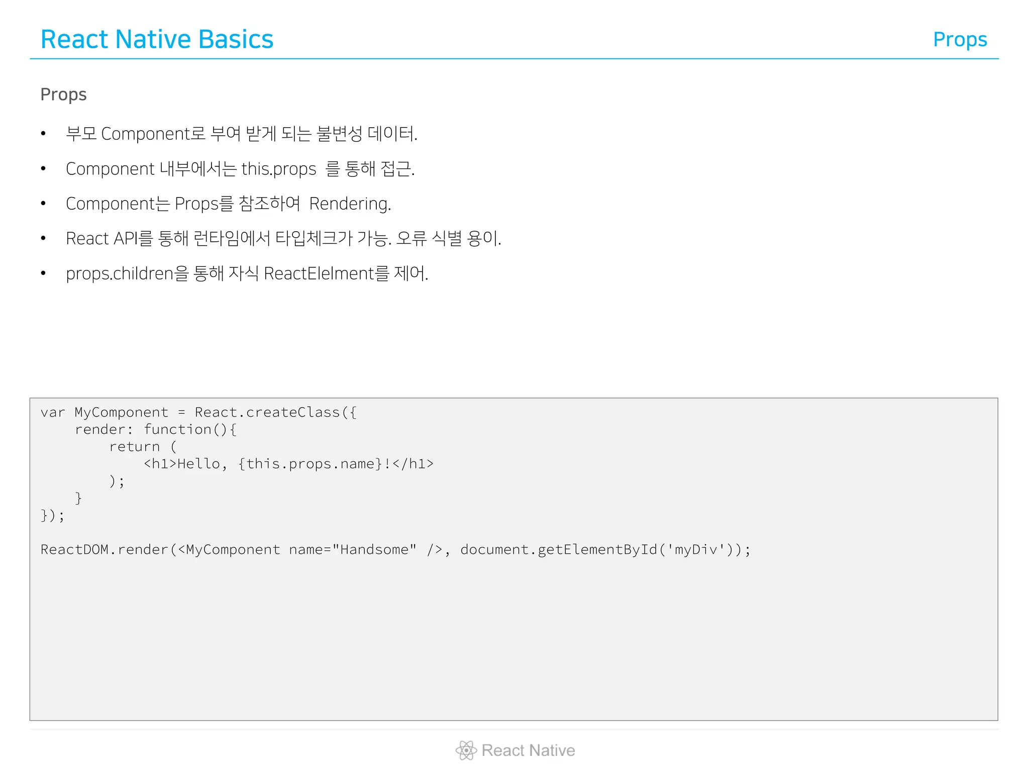 React Native Basics Props
Props
• 부모 Component로 부여 받게 되는 불변성 데이터.
• Component 내부에서는 this.props 를 통해 접근.
• Component는 Props를 참조하여 Rendering.
• React API를 통해 런타임에서 타입체크가 가능. 오류 식별 용이.
• props.children을 통해 자식 ReactElelment를 제어.
var MyComponent = React.createClass({
render: function(){
return (
<h1>Hello, {this.props.name}!</h1>
);
}
});
ReactDOM.render(<MyComponent name="Handsome" />, document.getElementById('myDiv'));
 