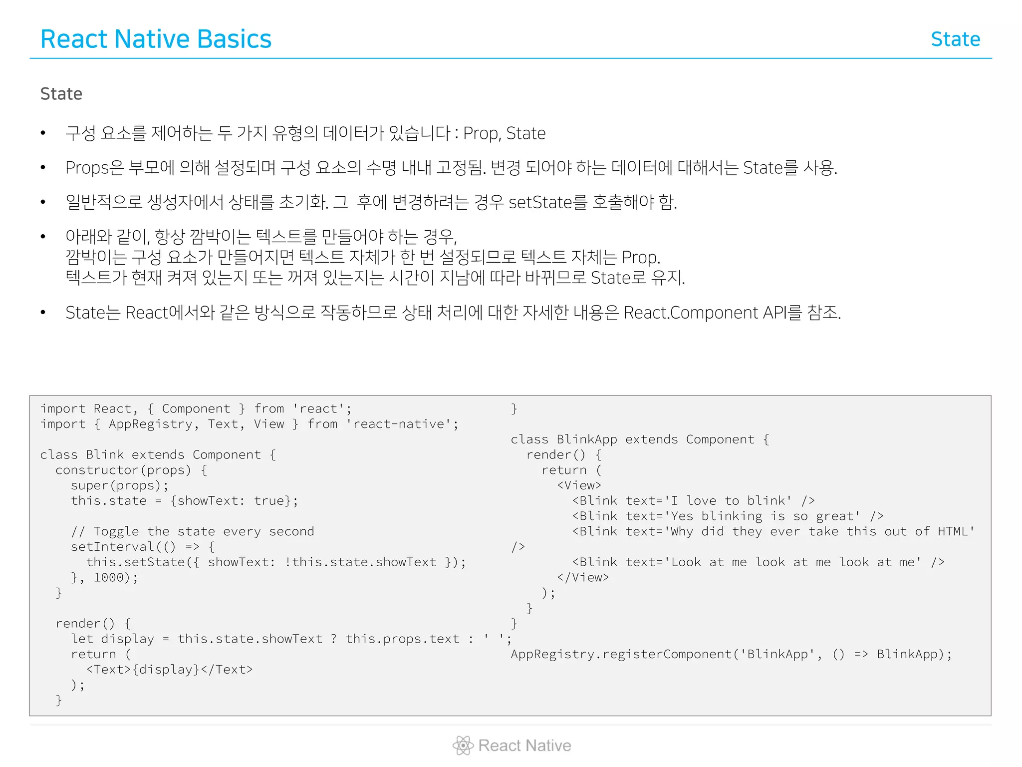 React Native Basics State
State
• 구성 요소를 제어하는 두 가지 유형의 데이터가 있습니다 : Prop, State
• Props은 부모에 의해 설정되며 구성 요소의 수명 내내 고정됨. 변경 되어야 하는 데이터에 대해서는 State를 사용.
• 일반적으로 생성자에서 상태를 초기화. 그 후에 변경하려는 경우 setState를 호출해야 함.
• 아래와 같이, 항상 깜박이는 텍스트를 만들어야 하는 경우,
깜박이는 구성 요소가 만들어지면 텍스트 자체가 한 번 설정되므로 텍스트 자체는 Prop.
텍스트가 현재 켜져 있는지 또는 꺼져 있는지는 시간이 지남에 따라 바뀌므로 State로 유지.
• State는 React에서와 같은 방식으로 작동하므로 상태 처리에 대한 자세한 내용은 React.Component API를 참조.
import React, { Component } from 'react';
import { AppRegistry, Text, View } from 'react-native';
class Blink extends Component {
constructor(props) {
super(props);
this.state = {showText: true};
// Toggle the state every second
setInterval(() => {
this.setState({ showText: !this.state.showText });
}, 1000);
}
render() {
let display = this.state.showText ? this.props.text : ' ';
return (
<Text>{display}</Text>
);
}
}
class BlinkApp extends Component {
render() {
return (
<View>
<Blink text='I love to blink' />
<Blink text='Yes blinking is so great' />
<Blink text='Why did they ever take this out of HTML'
/>
<Blink text='Look at me look at me look at me' />
</View>
);
}
}
AppRegistry.registerComponent('BlinkApp', () => BlinkApp);
 