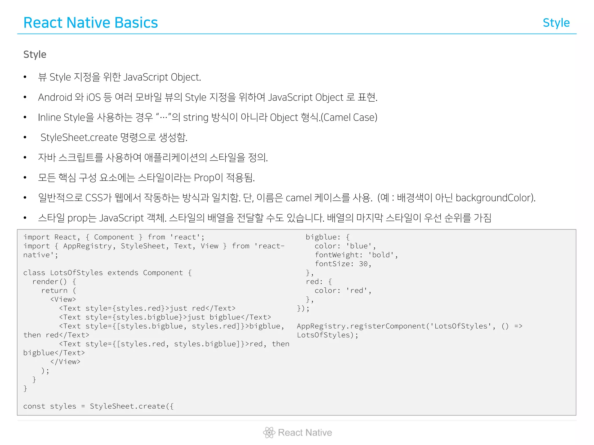 React Native Basics Style
Style
• 뷰 Style 지정을 위한 JavaScript Object.
• Android 와 iOS 등 여러 모바일 뷰의 Style 지정을 위하여 JavaScript Object 로 표현.
• Inline Style을 사용하는 경우 “…”의 string 방식이 아니라 Object 형식.(Camel Case)
• StyleSheet.create 명령으로 생성함.
• 자바 스크립트를 사용하여 애플리케이션의 스타일을 정의.
• 모든 핵심 구성 요소에는 스타일이라는 Prop이 적용됨.
• 일반적으로 CSS가 웹에서 작동하는 방식과 일치함. 단, 이름은 camel 케이스를 사용. (예 : 배경색이 아닌 backgroundColor).
• 스타일 prop는 JavaScript 객체. 스타일의 배열을 전달할 수도 있습니다. 배열의 마지막 스타일이 우선 순위를 가짐
import React, { Component } from 'react';
import { AppRegistry, StyleSheet, Text, View } from 'react-
native';
class LotsOfStyles extends Component {
render() {
return (
<View>
<Text style={styles.red}>just red</Text>
<Text style={styles.bigblue}>just bigblue</Text>
<Text style={[styles.bigblue, styles.red]}>bigblue,
then red</Text>
<Text style={[styles.red, styles.bigblue]}>red, then
bigblue</Text>
</View>
);
}
}
const styles = StyleSheet.create({
bigblue: {
color: 'blue',
fontWeight: 'bold',
fontSize: 30,
},
red: {
color: 'red',
},
});
AppRegistry.registerComponent('LotsOfStyles', () =>
LotsOfStyles);
 