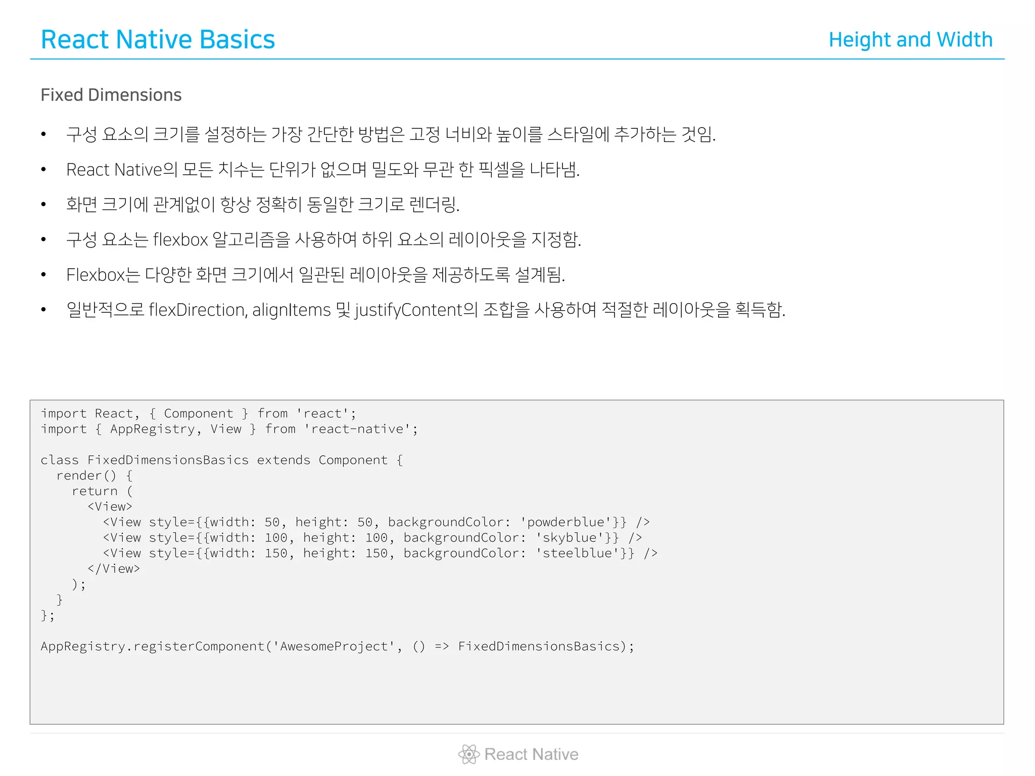 React Native Basics Height and Width
Fixed Dimensions
• 구성 요소의 크기를 설정하는 가장 간단한 방법은 고정 너비와 높이를 스타일에 추가하는 것임.
• React Native의 모든 치수는 단위가 없으며 밀도와 무관 한 픽셀을 나타냄.
• 화면 크기에 관계없이 항상 정확히 동일한 크기로 렌더링.
• 구성 요소는 flexbox 알고리즘을 사용하여 하위 요소의 레이아웃을 지정함.
• Flexbox는 다양한 화면 크기에서 일관된 레이아웃을 제공하도록 설계됨.
• 일반적으로 flexDirection, alignItems 및 justifyContent의 조합을 사용하여 적절한 레이아웃을 획득함.
import React, { Component } from 'react';
import { AppRegistry, View } from 'react-native';
class FixedDimensionsBasics extends Component {
render() {
return (
<View>
<View style={{width: 50, height: 50, backgroundColor: 'powderblue'}} />
<View style={{width: 100, height: 100, backgroundColor: 'skyblue'}} />
<View style={{width: 150, height: 150, backgroundColor: 'steelblue'}} />
</View>
);
}
};
AppRegistry.registerComponent('AwesomeProject', () => FixedDimensionsBasics);
 