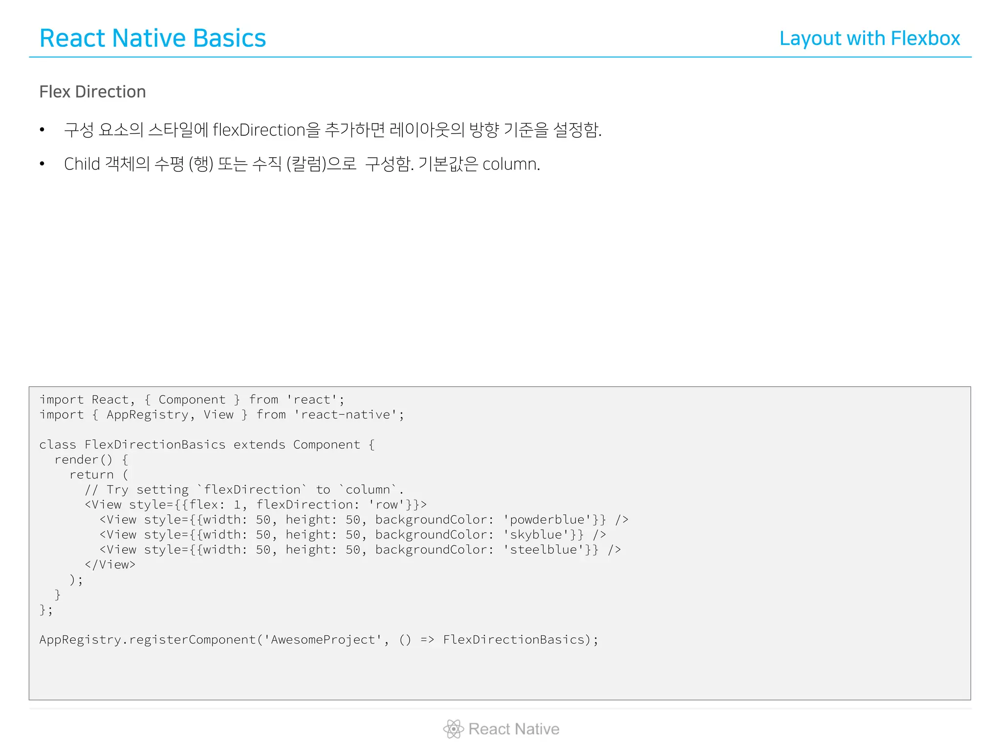 React Native Basics Layout with Flexbox
Flex Direction
• 구성 요소의 스타일에 flexDirection을 추가하면 레이아웃의 방향 기준을 설정함.
• Child 객체의 수평 (행) 또는 수직 (칼럼)으로 구성함. 기본값은 column.
import React, { Component } from 'react';
import { AppRegistry, View } from 'react-native';
class FlexDirectionBasics extends Component {
render() {
return (
// Try setting `flexDirection` to `column`.
<View style={{flex: 1, flexDirection: 'row'}}>
<View style={{width: 50, height: 50, backgroundColor: 'powderblue'}} />
<View style={{width: 50, height: 50, backgroundColor: 'skyblue'}} />
<View style={{width: 50, height: 50, backgroundColor: 'steelblue'}} />
</View>
);
}
};
AppRegistry.registerComponent('AwesomeProject', () => FlexDirectionBasics);
 