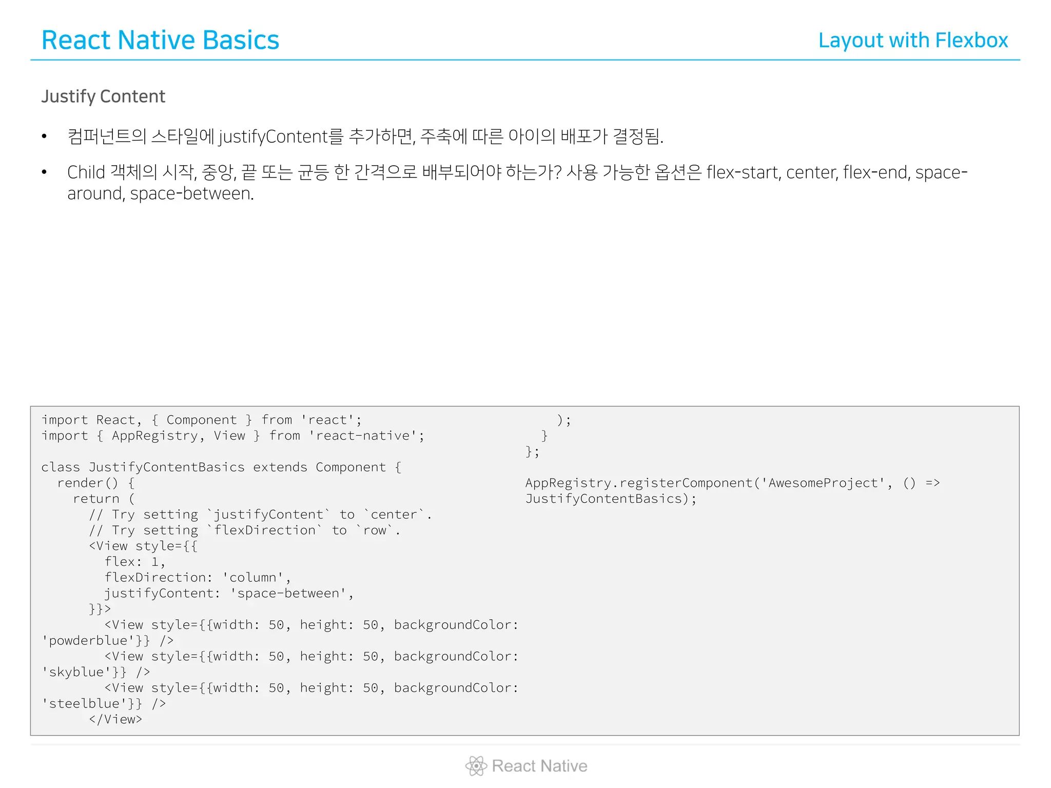 React Native Basics Layout with Flexbox
Justify Content
• 컴퍼넌트의 스타일에 justifyContent를 추가하면, 주축에 따른 아이의 배포가 결정됨.
• Child 객체의 시작, 중앙, 끝 또는 균등 한 간격으로 배부되어야 하는가? 사용 가능한 옵션은 flex-start, center, flex-end, space-
around, space-between.
import React, { Component } from 'react';
import { AppRegistry, View } from 'react-native';
class JustifyContentBasics extends Component {
render() {
return (
// Try setting `justifyContent` to `center`.
// Try setting `flexDirection` to `row`.
<View style={{
flex: 1,
flexDirection: 'column',
justifyContent: 'space-between',
}}>
<View style={{width: 50, height: 50, backgroundColor:
'powderblue'}} />
<View style={{width: 50, height: 50, backgroundColor:
'skyblue'}} />
<View style={{width: 50, height: 50, backgroundColor:
'steelblue'}} />
</View>
);
}
};
AppRegistry.registerComponent('AwesomeProject', () =>
JustifyContentBasics);
 