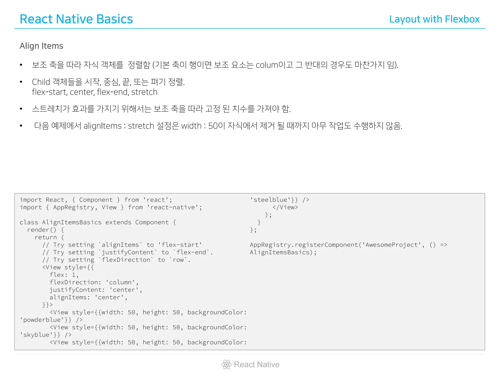 React Native Basics Layout with Flexbox
Align Items
• 보조 축을 따라 자식 객체를 정렬함 (기본 축이 행이면 보조 요소는 colum이고 그 반대의 경우도 마찬가지 임).
• Child 객체들을 시작, 중심, 끝, 또는 펴기 정렬.
flex-start, center, flex-end, stretch
• 스트레치가 효과를 가지기 위해서는 보조 축을 따라 고정 된 치수를 가져야 함.
• 다음 예제에서 alignItems : stretch 설정은 width : 50이 자식에서 제거 될 때까지 아무 작업도 수행하지 않음.
import React, { Component } from 'react';
import { AppRegistry, View } from 'react-native';
class AlignItemsBasics extends Component {
render() {
return (
// Try setting `alignItems` to 'flex-start'
// Try setting `justifyContent` to `flex-end`.
// Try setting `flexDirection` to `row`.
<View style={{
flex: 1,
flexDirection: 'column',
justifyContent: 'center',
alignItems: 'center',
}}>
<View style={{width: 50, height: 50, backgroundColor:
'powderblue'}} />
<View style={{width: 50, height: 50, backgroundColor:
'skyblue'}} />
<View style={{width: 50, height: 50, backgroundColor:
'steelblue'}} />
</View>
);
}
};
AppRegistry.registerComponent('AwesomeProject', () =>
AlignItemsBasics);
 