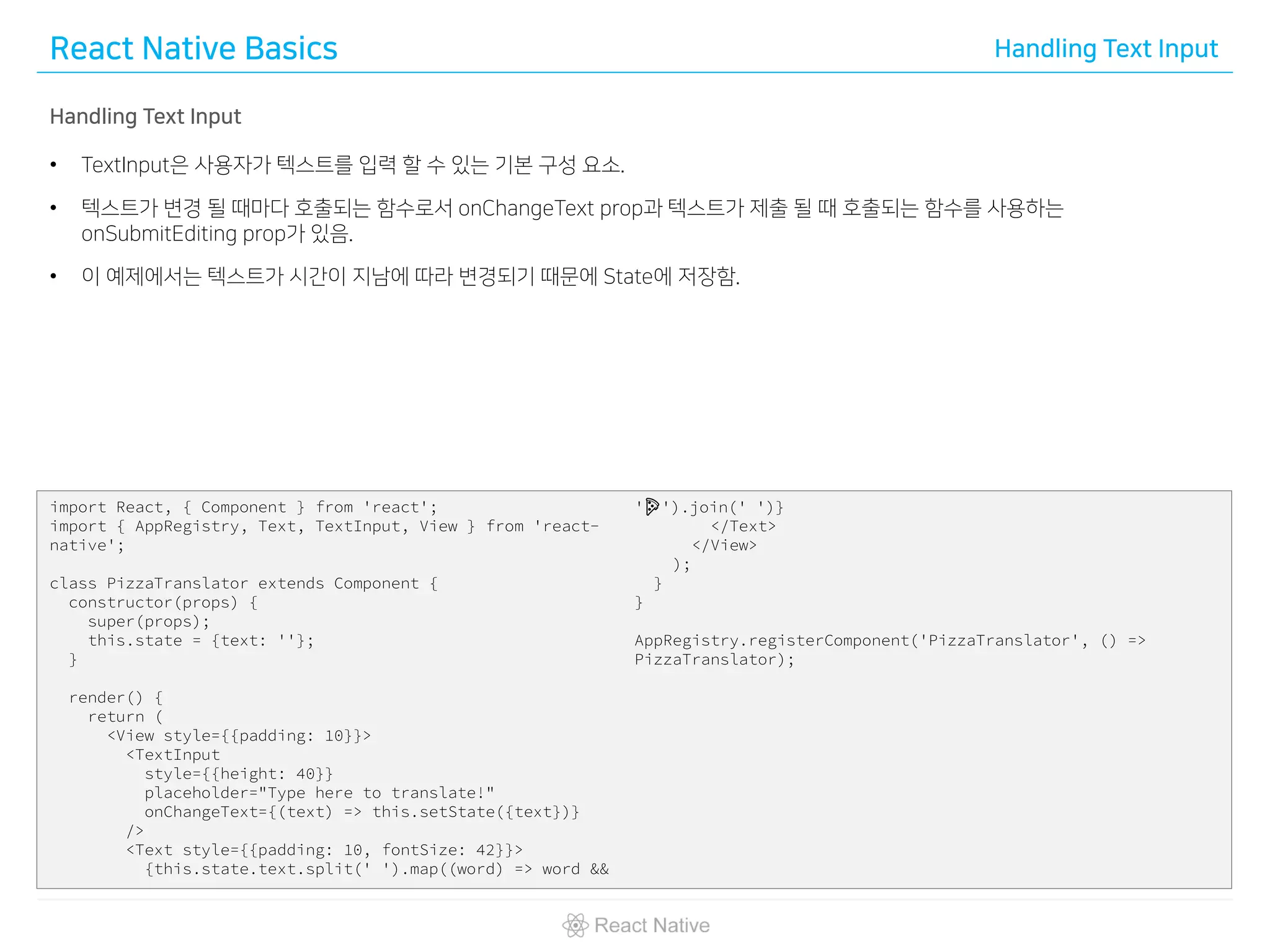 React Native Basics Handling Text Input
Handling Text Input
• TextInput은 사용자가 텍스트를 입력 할 수 있는 기본 구성 요소.
• 텍스트가 변경 될 때마다 호출되는 함수로서 onChangeText prop과 텍스트가 제출 될 때 호출되는 함수를 사용하는
onSubmitEditing prop가 있음.
• 이 예제에서는 텍스트가 시간이 지남에 따라 변경되기 때문에 State에 저장함.
import React, { Component } from 'react';
import { AppRegistry, Text, TextInput, View } from 'react-
native';
class PizzaTranslator extends Component {
constructor(props) {
super(props);
this.state = {text: ''};
}
render() {
return (
<View style={{padding: 10}}>
<TextInput
style={{height: 40}}
placeholder="Type here to translate!"
onChangeText={(text) => this.setState({text})}
/>
<Text style={{padding: 10, fontSize: 42}}>
{this.state.text.split(' ').map((word) => word &&
'🍕').join(' ')}
</Text>
</View>
);
}
}
AppRegistry.registerComponent('PizzaTranslator', () =>
PizzaTranslator);
 