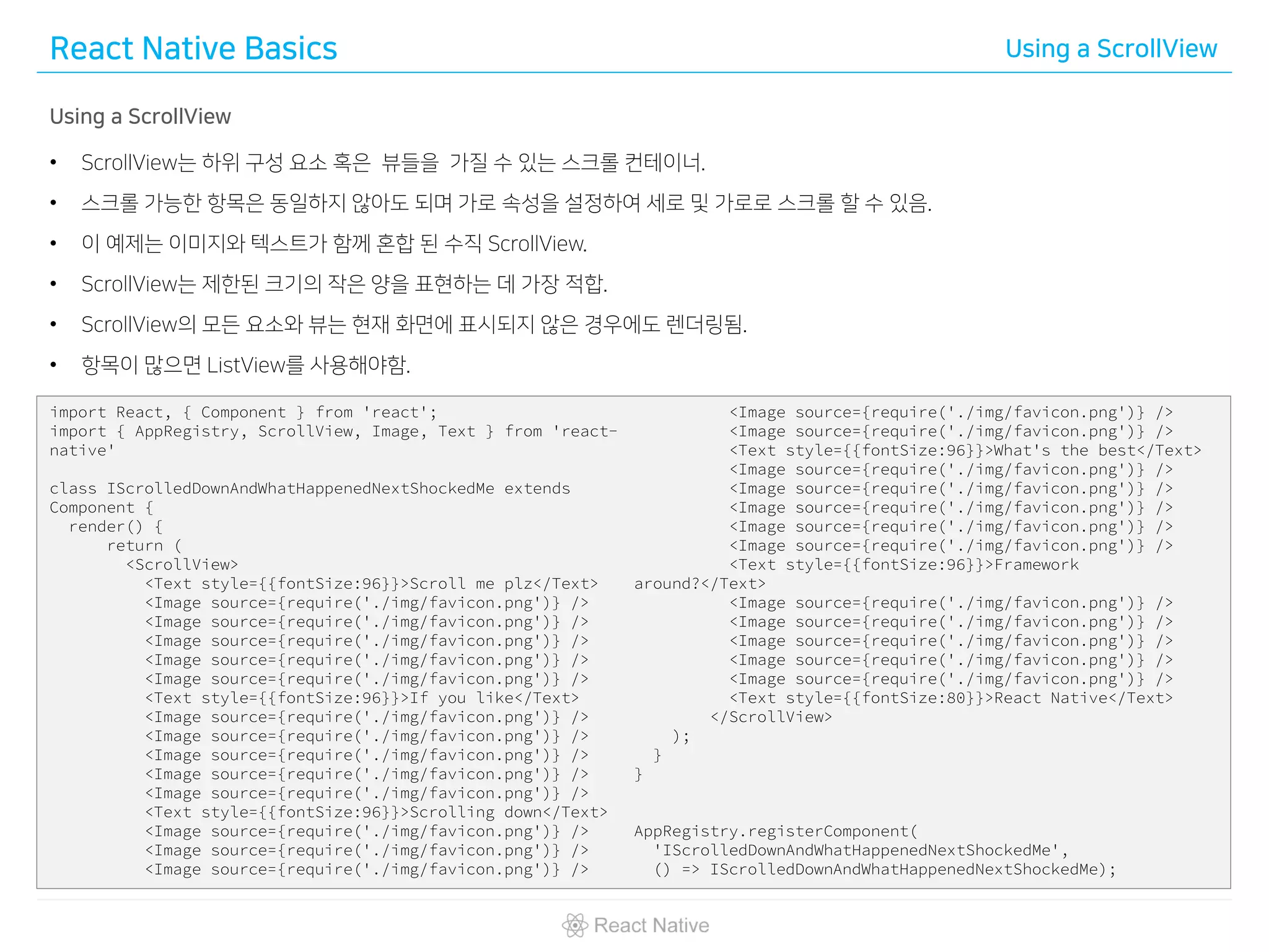 React Native Basics Using a ScrollView
Using a ScrollView
• ScrollView는 하위 구성 요소 혹은 뷰들을 가질 수 있는 스크롤 컨테이너.
• 스크롤 가능한 항목은 동일하지 않아도 되며 가로 속성을 설정하여 세로 및 가로로 스크롤 할 수 있음.
• 이 예제는 이미지와 텍스트가 함께 혼합 된 수직 ScrollView.
• ScrollView는 제한된 크기의 작은 양을 표현하는 데 가장 적합.
• ScrollView의 모든 요소와 뷰는 현재 화면에 표시되지 않은 경우에도 렌더링됨.
• 항목이 많으면 ListView를 사용해야함.
import React, { Component } from 'react';
import { AppRegistry, ScrollView, Image, Text } from 'react-
native'
class IScrolledDownAndWhatHappenedNextShockedMe extends
Component {
render() {
return (
<ScrollView>
<Text style={{fontSize:96}}>Scroll me plz</Text>
<Image source={require('./img/favicon.png')} />
<Image source={require('./img/favicon.png')} />
<Image source={require('./img/favicon.png')} />
<Image source={require('./img/favicon.png')} />
<Image source={require('./img/favicon.png')} />
<Text style={{fontSize:96}}>If you like</Text>
<Image source={require('./img/favicon.png')} />
<Image source={require('./img/favicon.png')} />
<Image source={require('./img/favicon.png')} />
<Image source={require('./img/favicon.png')} />
<Image source={require('./img/favicon.png')} />
<Text style={{fontSize:96}}>Scrolling down</Text>
<Image source={require('./img/favicon.png')} />
<Image source={require('./img/favicon.png')} />
<Image source={require('./img/favicon.png')} />
<Image source={require('./img/favicon.png')} />
<Image source={require('./img/favicon.png')} />
<Text style={{fontSize:96}}>What's the best</Text>
<Image source={require('./img/favicon.png')} />
<Image source={require('./img/favicon.png')} />
<Image source={require('./img/favicon.png')} />
<Image source={require('./img/favicon.png')} />
<Image source={require('./img/favicon.png')} />
<Text style={{fontSize:96}}>Framework
around?</Text>
<Image source={require('./img/favicon.png')} />
<Image source={require('./img/favicon.png')} />
<Image source={require('./img/favicon.png')} />
<Image source={require('./img/favicon.png')} />
<Image source={require('./img/favicon.png')} />
<Text style={{fontSize:80}}>React Native</Text>
</ScrollView>
);
}
}
AppRegistry.registerComponent(
'IScrolledDownAndWhatHappenedNextShockedMe',
() => IScrolledDownAndWhatHappenedNextShockedMe);
 