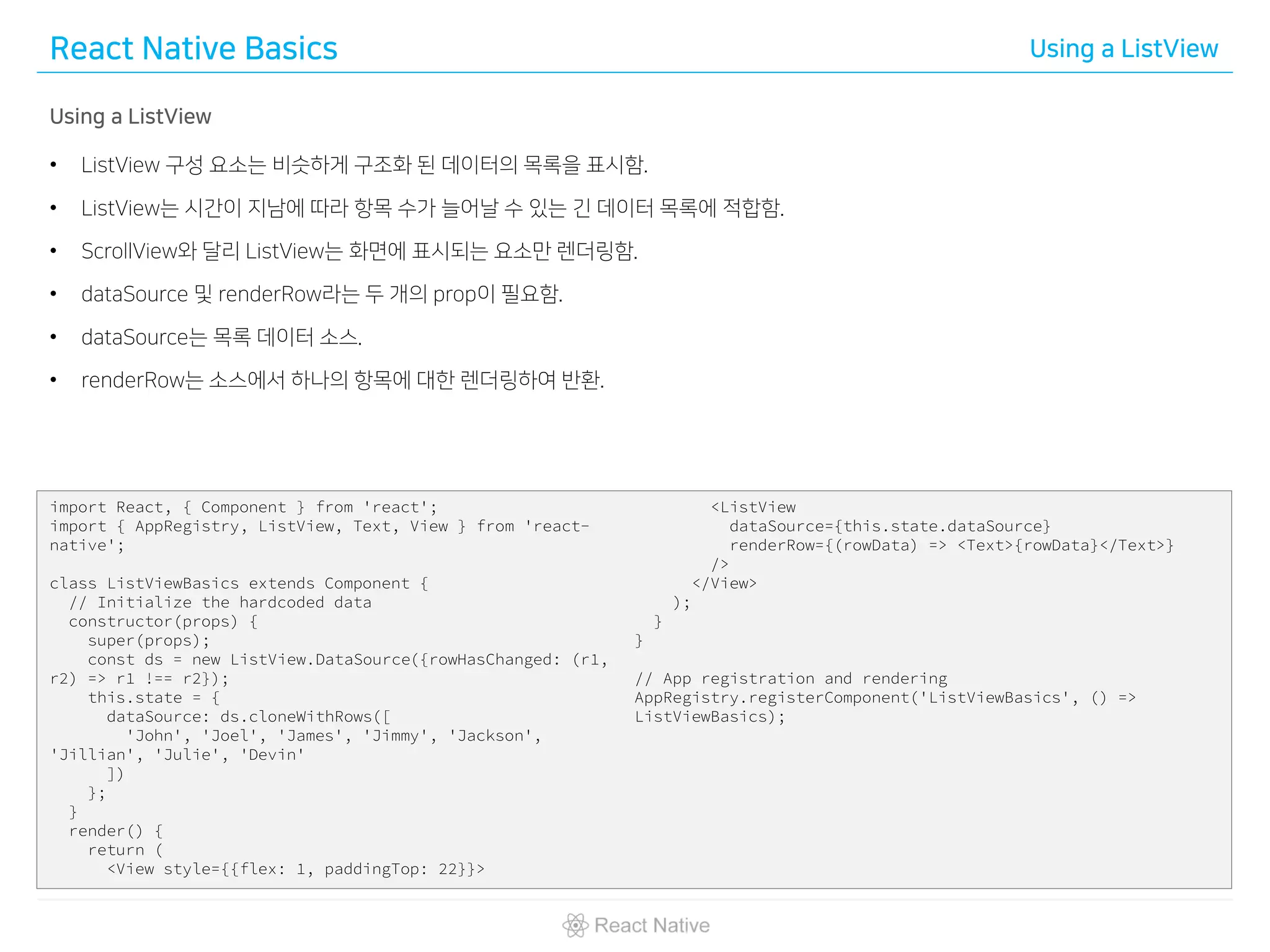 React Native Basics Using a ListView
Using a ListView
• ListView 구성 요소는 비슷하게 구조화 된 데이터의 목록을 표시함.
• ListView는 시간이 지남에 따라 항목 수가 늘어날 수 있는 긴 데이터 목록에 적합함.
• ScrollView와 달리 ListView는 화면에 표시되는 요소만 렌더링함.
• dataSource 및 renderRow라는 두 개의 prop이 필요함.
• dataSource는 목록 데이터 소스.
• renderRow는 소스에서 하나의 항목에 대한 렌더링하여 반환.
import React, { Component } from 'react';
import { AppRegistry, ListView, Text, View } from 'react-
native';
class ListViewBasics extends Component {
// Initialize the hardcoded data
constructor(props) {
super(props);
const ds = new ListView.DataSource({rowHasChanged: (r1,
r2) => r1 !== r2});
this.state = {
dataSource: ds.cloneWithRows([
'John', 'Joel', 'James', 'Jimmy', 'Jackson',
'Jillian', 'Julie', 'Devin'
])
};
}
render() {
return (
<View style={{flex: 1, paddingTop: 22}}>
<ListView
dataSource={this.state.dataSource}
renderRow={(rowData) => <Text>{rowData}</Text>}
/>
</View>
);
}
}
// App registration and rendering
AppRegistry.registerComponent('ListViewBasics', () =>
ListViewBasics);
 