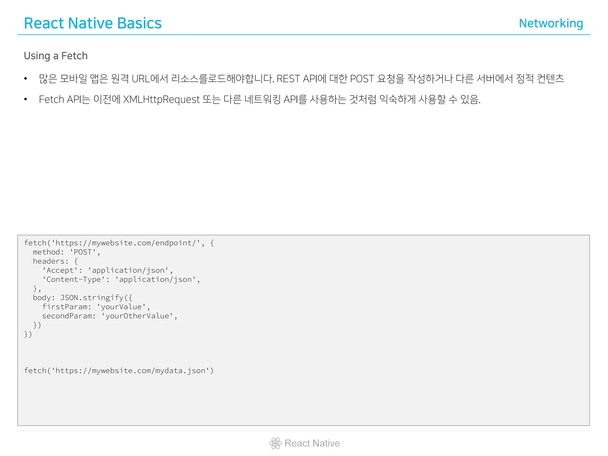 React Native Basics Networking
Using a Fetch
• 많은 모바일 앱은 원격 URL에서 리소스를로드해야합니다. REST API에 대한 POST 요청을 작성하거나 다른 서버에서 정적 컨텐츠
• Fetch API는 이전에 XMLHttpRequest 또는 다른 네트워킹 API를 사용하는 것처럼 익숙하게 사용할 수 있음.
fetch('https://mywebsite.com/endpoint/', {
method: 'POST',
headers: {
'Accept': 'application/json',
'Content-Type': 'application/json',
},
body: JSON.stringify({
firstParam: 'yourValue',
secondParam: 'yourOtherValue',
})
})
fetch('https://mywebsite.com/mydata.json')
 