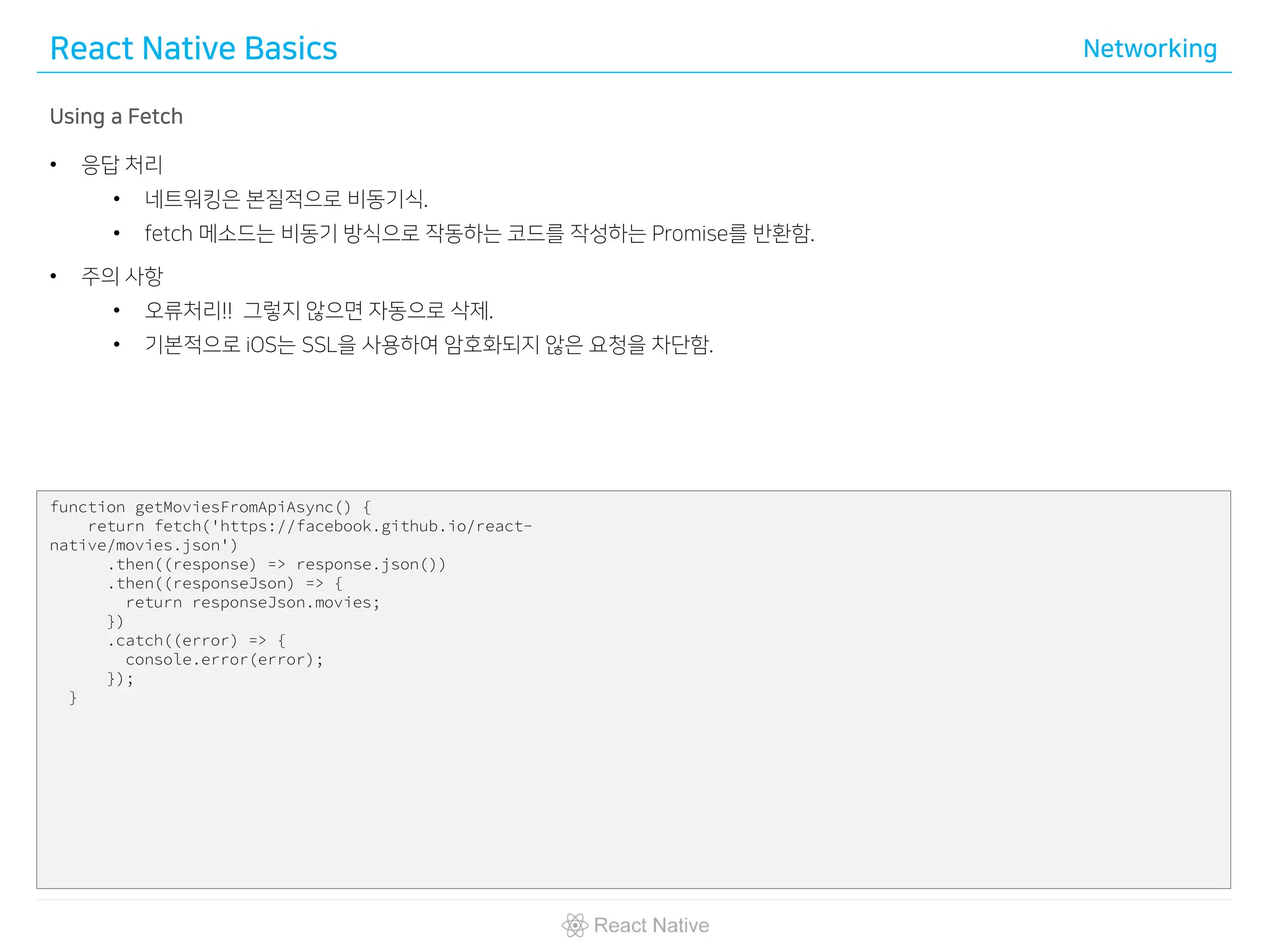 React Native Basics Networking
Using a Fetch
• 응답 처리
• 네트워킹은 본질적으로 비동기식.
• fetch 메소드는 비동기 방식으로 작동하는 코드를 작성하는 Promise를 반환함.
• 주의 사항
• 오류처리!! 그렇지 않으면 자동으로 삭제.
• 기본적으로 iOS는 SSL을 사용하여 암호화되지 않은 요청을 차단함.
function getMoviesFromApiAsync() {
return fetch('https://facebook.github.io/react-
native/movies.json')
.then((response) => response.json())
.then((responseJson) => {
return responseJson.movies;
})
.catch((error) => {
console.error(error);
});
}
 