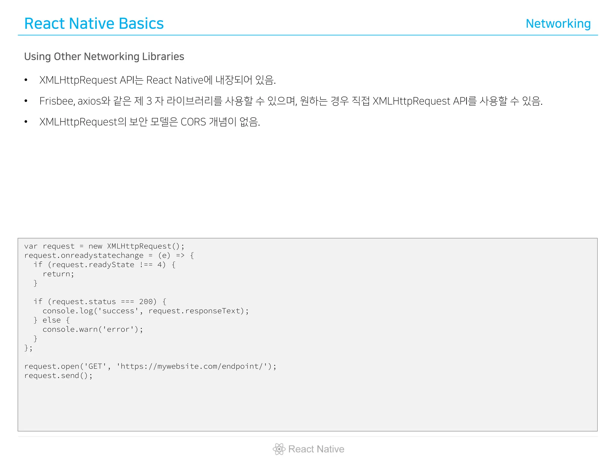 React Native Basics Networking
Using Other Networking Libraries
• XMLHttpRequest API는 React Native에 내장되어 있음.
• Frisbee, axios와 같은 제 3 자 라이브러리를 사용할 수 있으며, 원하는 경우 직접 XMLHttpRequest API를 사용할 수 있음.
• XMLHttpRequest의 보안 모델은 CORS 개념이 없음.
var request = new XMLHttpRequest();
request.onreadystatechange = (e) => {
if (request.readyState !== 4) {
return;
}
if (request.status === 200) {
console.log('success', request.responseText);
} else {
console.warn('error');
}
};
request.open('GET', 'https://mywebsite.com/endpoint/');
request.send();
 