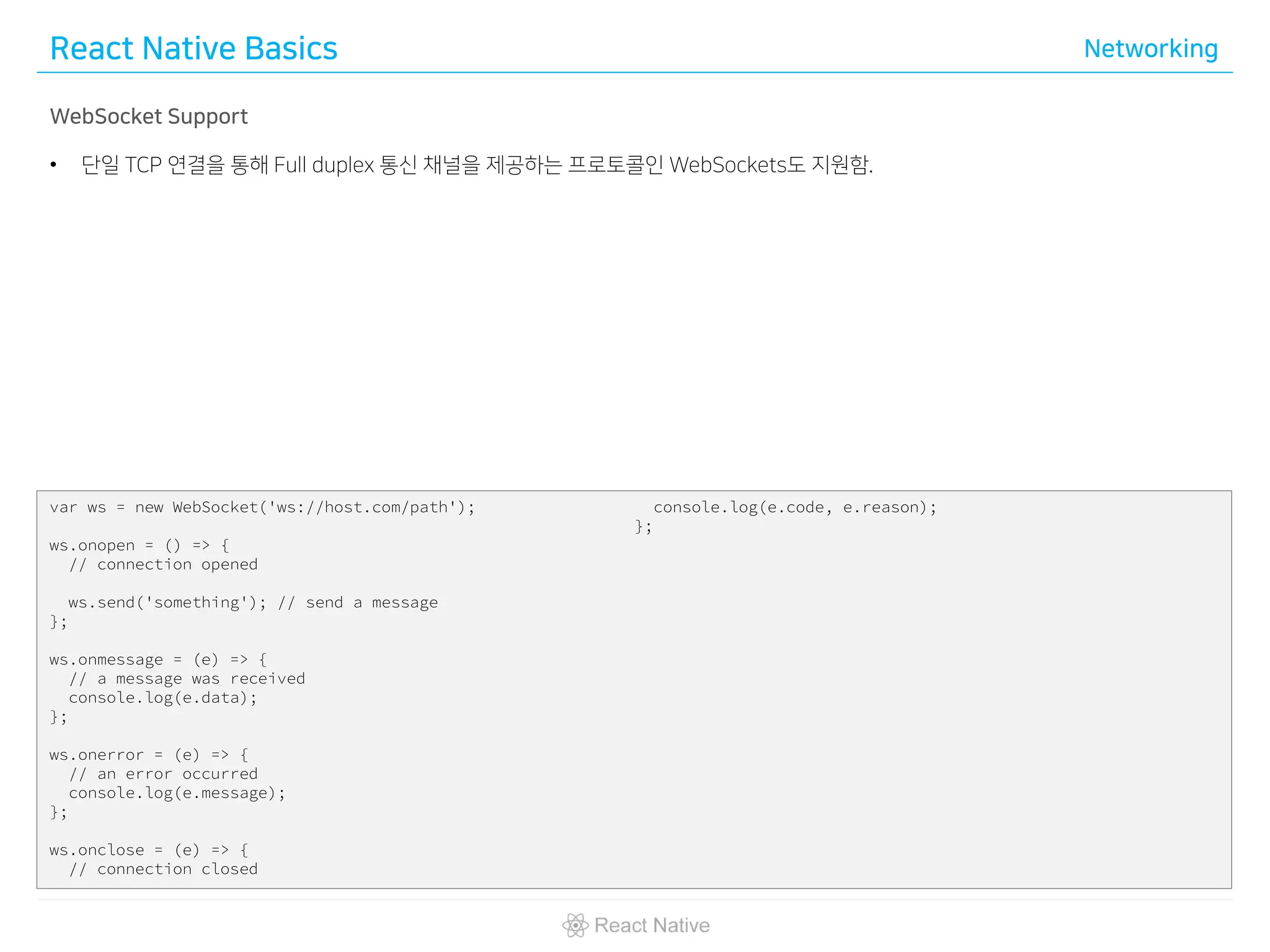 React Native Basics Networking
WebSocket Support
• 단일 TCP 연결을 통해 Full duplex 통신 채널을 제공하는 프로토콜인 WebSockets도 지원함.
var ws = new WebSocket('ws://host.com/path');
ws.onopen = () => {
// connection opened
ws.send('something'); // send a message
};
ws.onmessage = (e) => {
// a message was received
console.log(e.data);
};
ws.onerror = (e) => {
// an error occurred
console.log(e.message);
};
ws.onclose = (e) => {
// connection closed
console.log(e.code, e.reason);
};
 