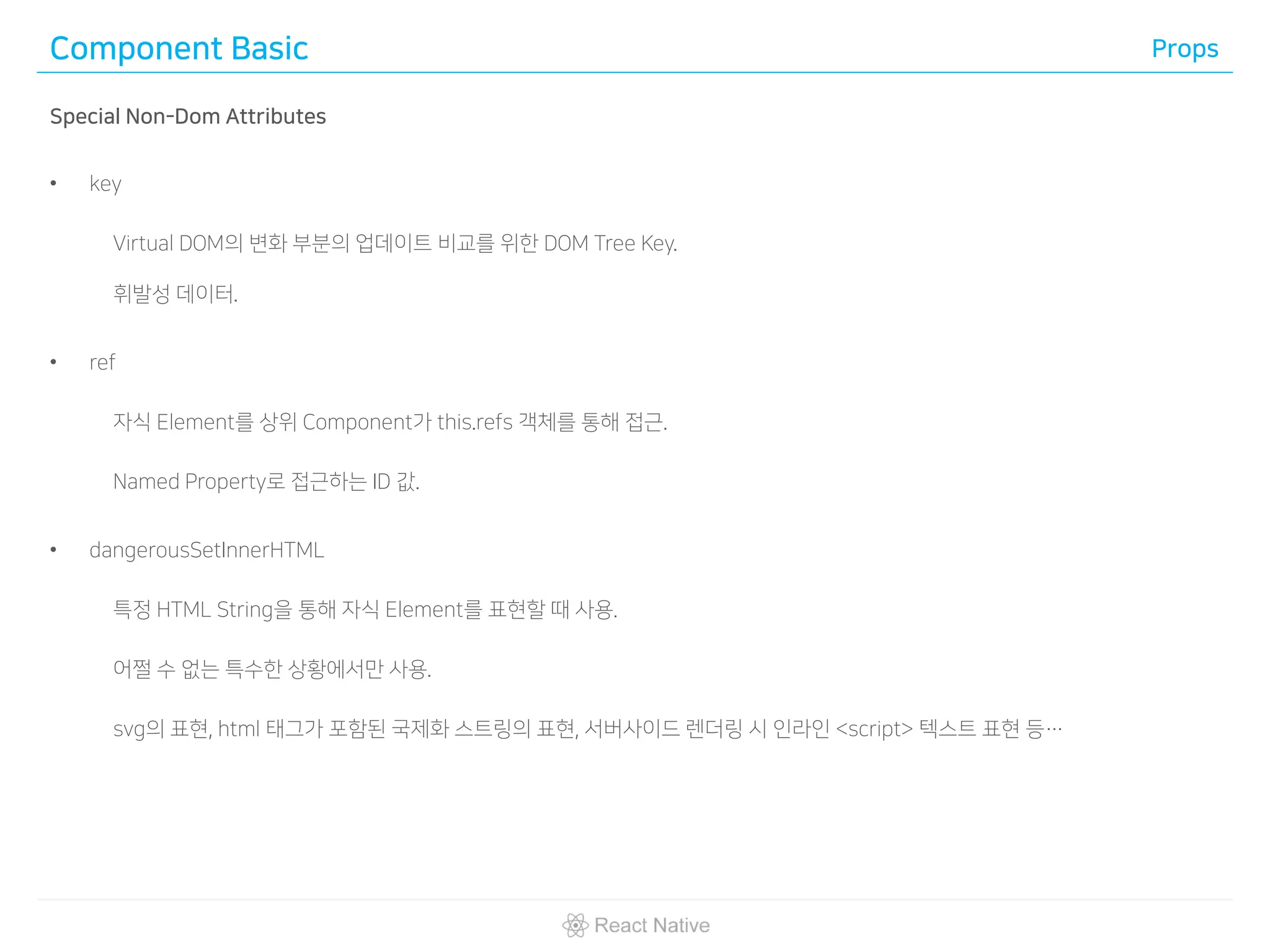 Component Basic Props
Special Non-Dom Attributes
• key
Virtual DOM의 변화 부분의 업데이트 비교를 위한 DOM Tree Key.
휘발성 데이터.
• ref
자식 Element를 상위 Component가 this.refs 객체를 통해 접근.
Named Property로 접근하는 ID 값.
• dangerousSetInnerHTML
특정 HTML String을 통해 자식 Element를 표현할 때 사용.
어쩔 수 없는 특수한 상황에서만 사용.
svg의 표현, html 태그가 포함된 국제화 스트링의 표현, 서버사이드 렌더링 시 인라인 <script> 텍스트 표현 등…
 