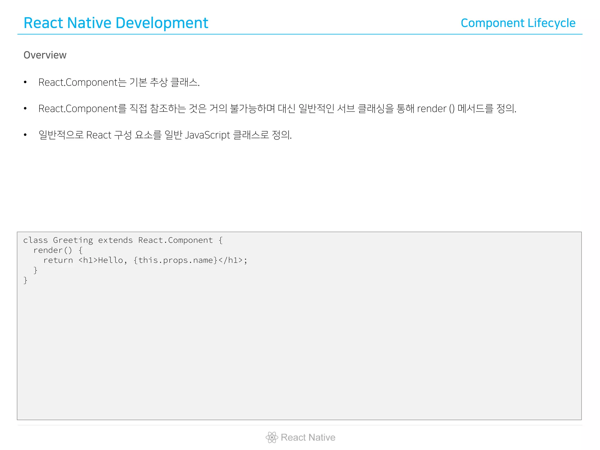 React Native Development Component Lifecycle
Overview
• React.Component는 기본 추상 클래스.
• React.Component를 직접 참조하는 것은 거의 불가능하며 대신 일반적인 서브 클래싱을 통해 render () 메서드를 정의.
• 일반적으로 React 구성 요소를 일반 JavaScript 클래스로 정의.
class Greeting extends React.Component {
render() {
return <h1>Hello, {this.props.name}</h1>;
}
}
 