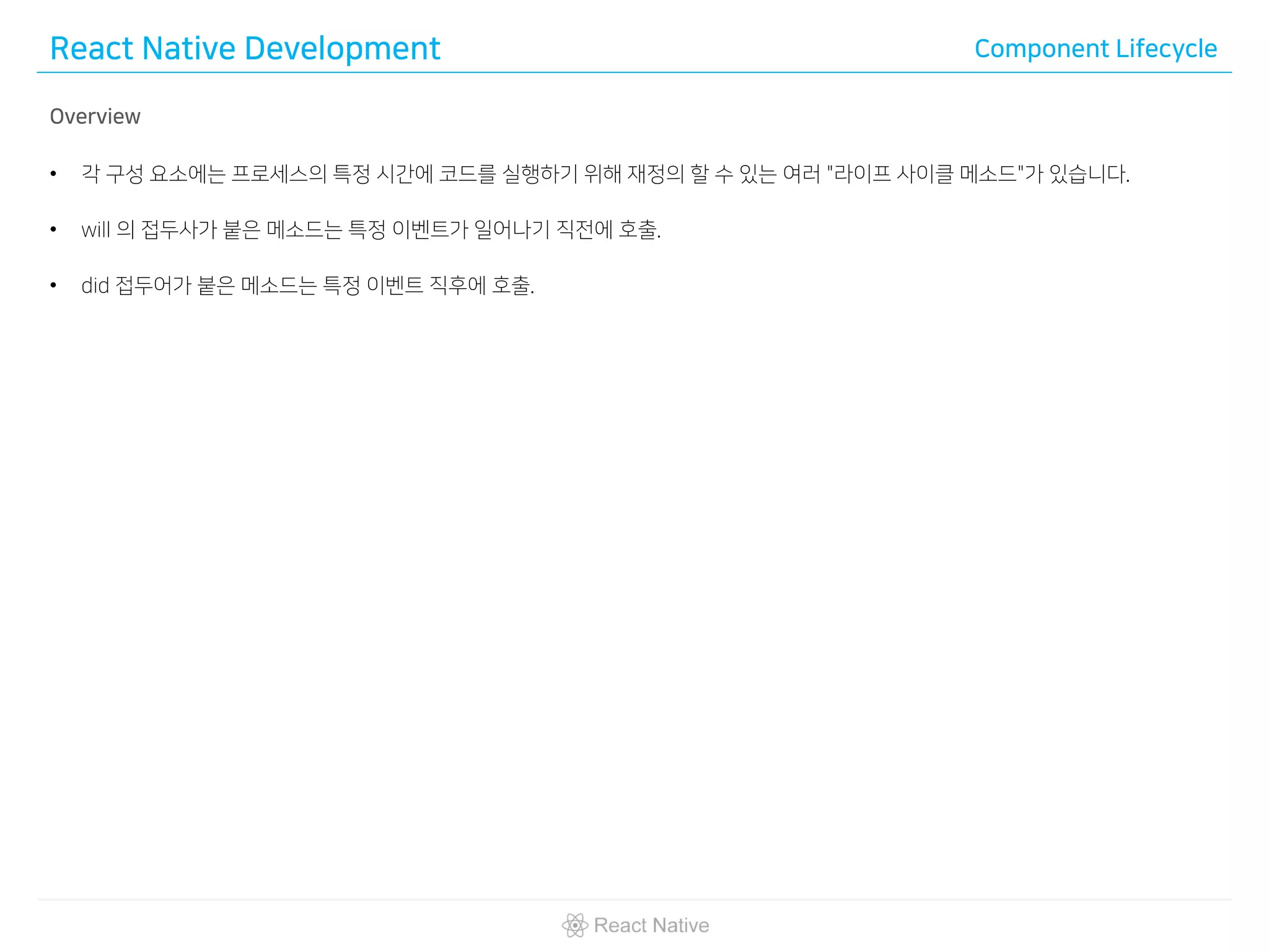 React Native Development Component Lifecycle
Overview
• 각 구성 요소에는 프로세스의 특정 시간에 코드를 실행하기 위해 재정의 할 수 있는 여러 "라이프 사이클 메소드"가 있습니다.
• will 의 접두사가 붙은 메소드는 특정 이벤트가 일어나기 직전에 호출.
• did 접두어가 붙은 메소드는 특정 이벤트 직후에 호출.
 