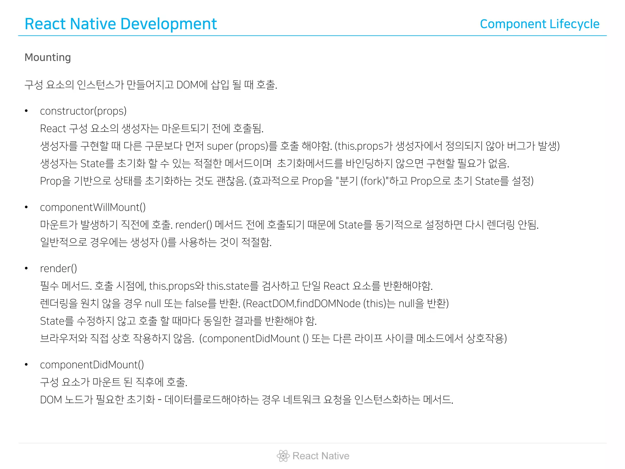 React Native Development Component Lifecycle
Mounting
구성 요소의 인스턴스가 만들어지고 DOM에 삽입 될 때 호출.
• constructor(props)
React 구성 요소의 생성자는 마운트되기 전에 호출됨.
생성자를 구현할 때 다른 구문보다 먼저 super (props)를 호출 해야함. (this.props가 생성자에서 정의되지 않아 버그가 발생)
생성자는 State를 초기화 할 수 있는 적절한 메서드이며 초기화메서드를 바인딩하지 않으면 구현할 필요가 없음.
Prop을 기반으로 상태를 초기화하는 것도 괜찮음. (효과적으로 Prop을 "분기 (fork)"하고 Prop으로 초기 State를 설정)
• componentWillMount()
마운트가 발생하기 직전에 호출. render() 메서드 전에 호출되기 때문에 State를 동기적으로 설정하면 다시 렌더링 안됨.
일반적으로 경우에는 생성자 ()를 사용하는 것이 적절함.
• render()
필수 메서드. 호출 시점에, this.props와 this.state를 검사하고 단일 React 요소를 반환해야함.
렌더링을 원치 않을 경우 null 또는 false를 반환. (ReactDOM.findDOMNode (this)는 null을 반환)
State를 수정하지 않고 호출 할 때마다 동일한 결과를 반환해야 함.
브라우저와 직접 상호 작용하지 않음. (componentDidMount () 또는 다른 라이프 사이클 메소드에서 상호작용)
• componentDidMount()
구성 요소가 마운트 된 직후에 호출.
DOM 노드가 필요한 초기화 - 데이터를로드해야하는 경우 네트워크 요청을 인스턴스화하는 메서드.
 
