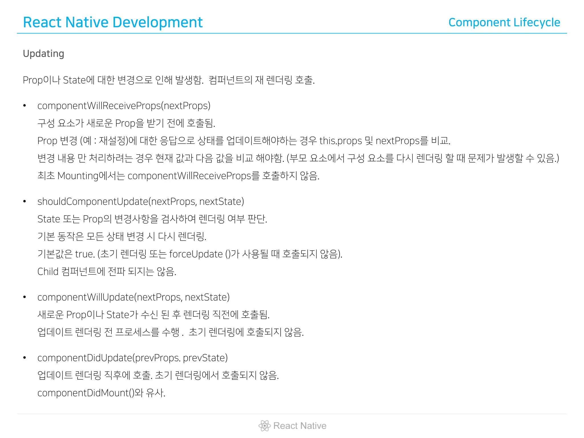 React Native Development Component Lifecycle
Updating
Prop이나 State에 대한 변경으로 인해 발생함. 컴퍼넌트의 재 렌더링 호출.
• componentWillReceiveProps(nextProps)
구성 요소가 새로운 Prop을 받기 전에 호출됨.
Prop 변경 (예 : 재설정)에 대한 응답으로 상태를 업데이트해야하는 경우 this.props 및 nextProps를 비교.
변경 내용 만 처리하려는 경우 현재 값과 다음 값을 비교 해야함. (부모 요소에서 구성 요소를 다시 렌더링 할 때 문제가 발생할 수 있음.)
최초 Mounting에서는 componentWillReceiveProps를 호출하지 않음.
• shouldComponentUpdate(nextProps, nextState)
State 또는 Prop의 변경사항을 검사하여 렌더링 여부 판단.
기본 동작은 모든 상태 변경 시 다시 렌더링.
기본값은 true. (초기 렌더링 또는 forceUpdate ()가 사용될 때 호출되지 않음).
Child 컴퍼넌트에 전파 되지는 않음.
• componentWillUpdate(nextProps, nextState)
새로운 Prop이나 State가 수신 된 후 렌더링 직전에 호출됨.
업데이트 렌더링 전 프로세스를 수행 . 초기 렌더링에 호출되지 않음.
• componentDidUpdate(prevProps. prevState)
업데이트 렌더링 직후에 호출. 초기 렌더링에서 호출되지 않음.
componentDidMount()와 유사.
 