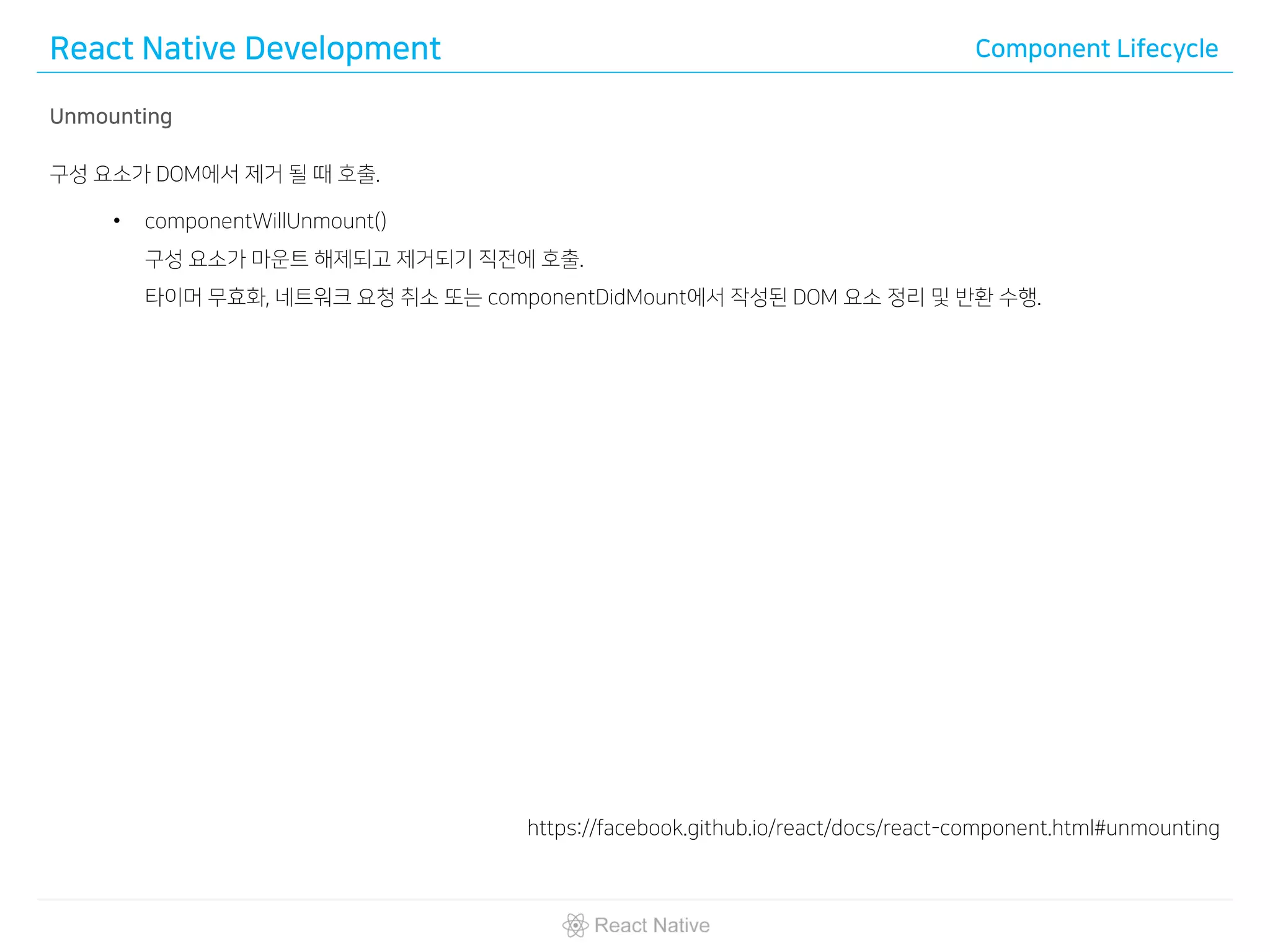 React Native Development Component Lifecycle
Unmounting
구성 요소가 DOM에서 제거 될 때 호출.
• componentWillUnmount()
구성 요소가 마운트 해제되고 제거되기 직전에 호출.
타이머 무효화, 네트워크 요청 취소 또는 componentDidMount에서 작성된 DOM 요소 정리 및 반환 수행.
https://facebook.github.io/react/docs/react-component.html#unmounting
 