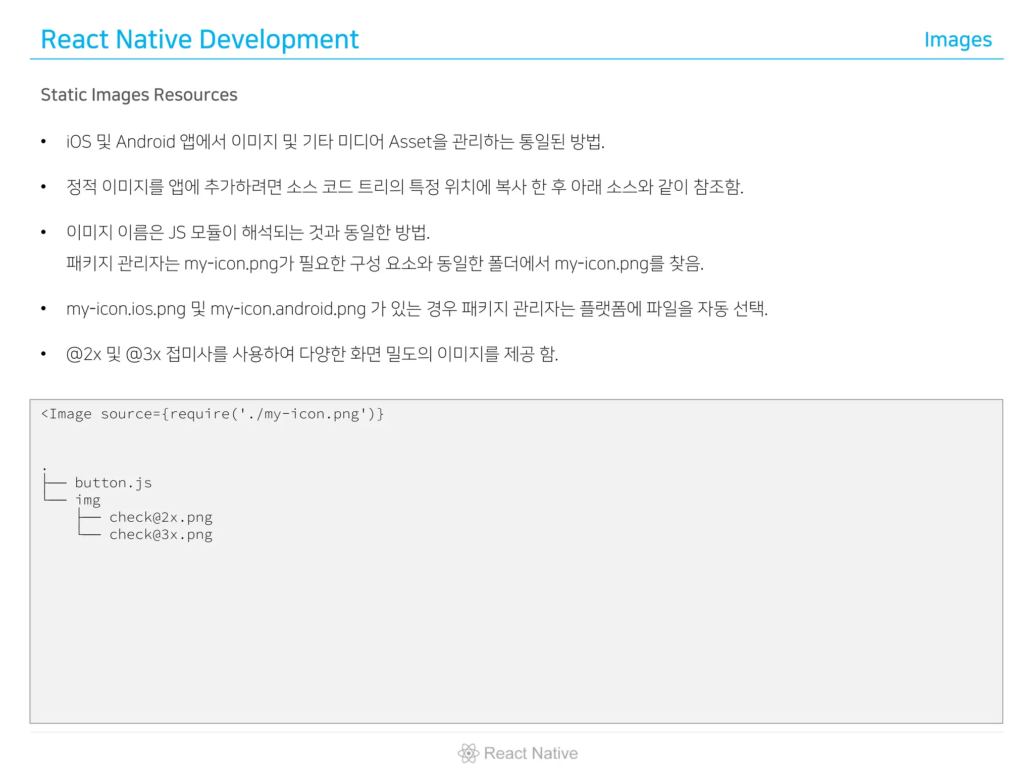 React Native Development Images
Static Images Resources
• iOS 및 Android 앱에서 이미지 및 기타 미디어 Asset을 관리하는 통일된 방법.
• 정적 이미지를 앱에 추가하려면 소스 코드 트리의 특정 위치에 복사 한 후 아래 소스와 같이 참조함.
• 이미지 이름은 JS 모듈이 해석되는 것과 동일한 방법.
패키지 관리자는 my-icon.png가 필요한 구성 요소와 동일한 폴더에서 my-icon.png를 찾음.
• my-icon.ios.png 및 my-icon.android.png 가 있는 경우 패키지 관리자는 플랫폼에 파일을 자동 선택.
• @2x 및 @3x 접미사를 사용하여 다양한 화면 밀도의 이미지를 제공 함.
<Image source={require('./my-icon.png')}
.
├── button.js
└── img
├── check@2x.png
└── check@3x.png
 