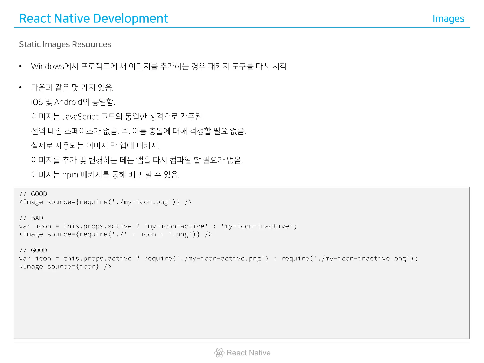 React Native Development Images
Static Images Resources
• Windows에서 프로젝트에 새 이미지를 추가하는 경우 패키지 도구를 다시 시작.
• 다음과 같은 몇 가지 있음.
iOS 및 Android의 동일함.
이미지는 JavaScript 코드와 동일한 성격으로 간주됨.
전역 네임 스페이스가 없음. 즉, 이름 충돌에 대해 걱정할 필요 없음.
실제로 사용되는 이미지 만 앱에 패키지.
이미지를 추가 및 변경하는 데는 앱을 다시 컴파일 할 필요가 없음.
이미지는 npm 패키지를 통해 배포 할 수 있음.
// GOOD
<Image source={require('./my-icon.png')} />
// BAD
var icon = this.props.active ? 'my-icon-active' : 'my-icon-inactive';
<Image source={require('./' + icon + '.png')} />
// GOOD
var icon = this.props.active ? require('./my-icon-active.png') : require('./my-icon-inactive.png');
<Image source={icon} />
 