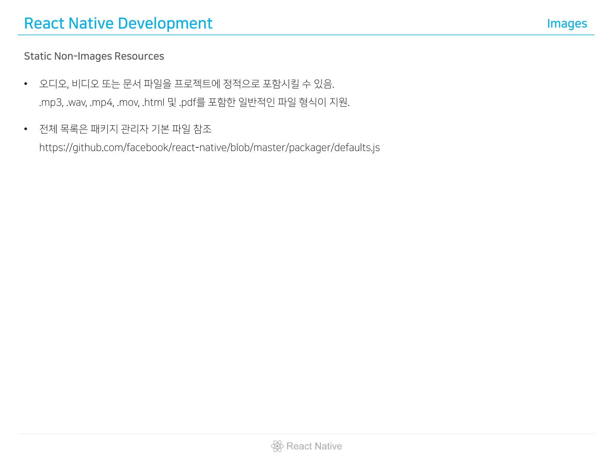 React Native Development Images
Static Non-Images Resources
• 오디오, 비디오 또는 문서 파일을 프로젝트에 정적으로 포함시킬 수 있음.
.mp3, .wav, .mp4, .mov, .html 및 .pdf를 포함한 일반적인 파일 형식이 지원.
• 전체 목록은 패키지 관리자 기본 파일 참조
https://github.com/facebook/react-native/blob/master/packager/defaults.js
 