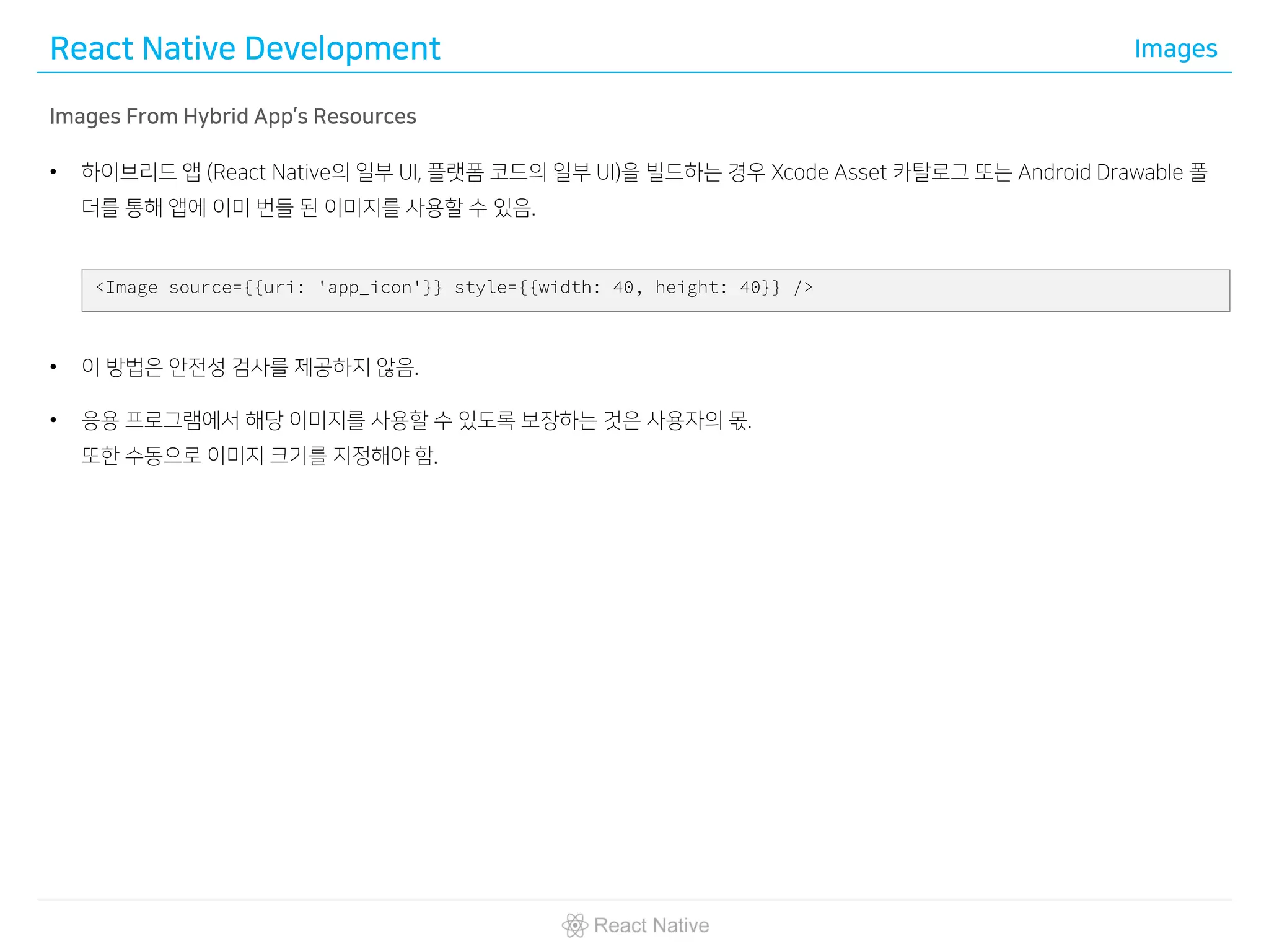 React Native Development Images
Images From Hybrid App’s Resources
• 하이브리드 앱 (React Native의 일부 UI, 플랫폼 코드의 일부 UI)을 빌드하는 경우 Xcode Asset 카탈로그 또는 Android Drawable 폴
더를 통해 앱에 이미 번들 된 이미지를 사용할 수 있음.
• 이 방법은 안전성 검사를 제공하지 않음.
• 응용 프로그램에서 해당 이미지를 사용할 수 있도록 보장하는 것은 사용자의 몫.
또한 수동으로 이미지 크기를 지정해야 함.
<Image source={{uri: 'app_icon'}} style={{width: 40, height: 40}} />
 