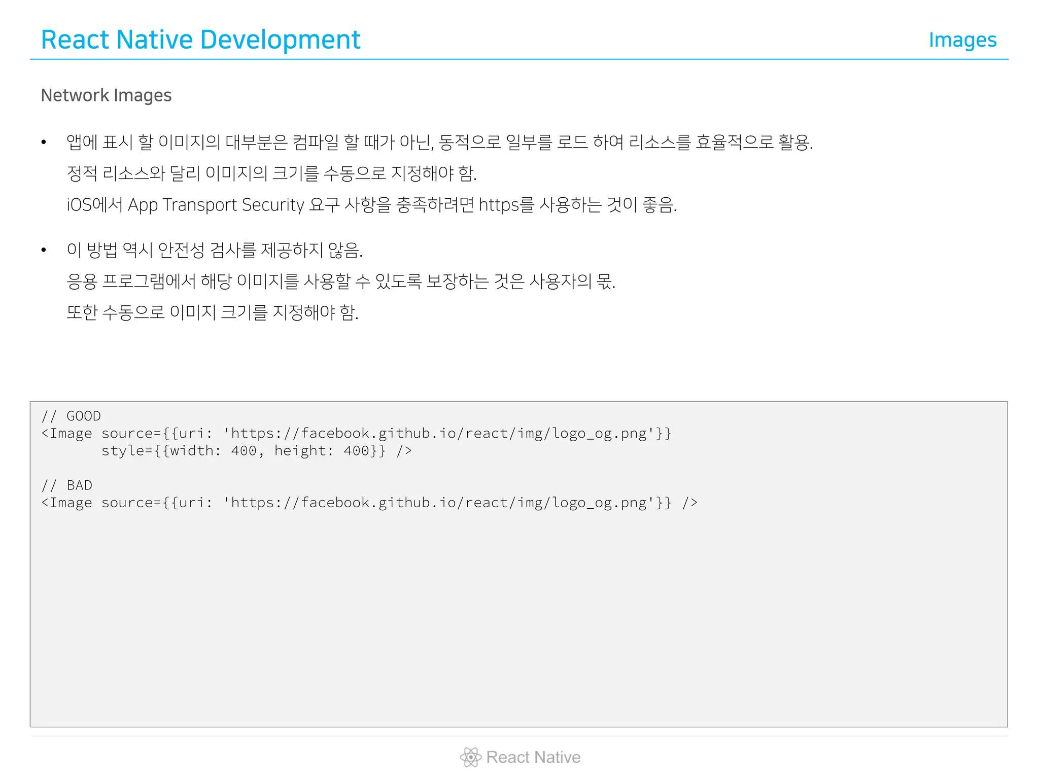 React Native Development Images
Network Images
• 앱에 표시 할 이미지의 대부분은 컴파일 할 때가 아닌, 동적으로 일부를 로드 하여 리소스를 효율적으로 활용.
정적 리소스와 달리 이미지의 크기를 수동으로 지정해야 함.
iOS에서 App Transport Security 요구 사항을 충족하려면 https를 사용하는 것이 좋음.
• 이 방법 역시 안전성 검사를 제공하지 않음.
응용 프로그램에서 해당 이미지를 사용할 수 있도록 보장하는 것은 사용자의 몫.
또한 수동으로 이미지 크기를 지정해야 함.
// GOOD
<Image source={{uri: 'https://facebook.github.io/react/img/logo_og.png'}}
style={{width: 400, height: 400}} />
// BAD
<Image source={{uri: 'https://facebook.github.io/react/img/logo_og.png'}} />
 