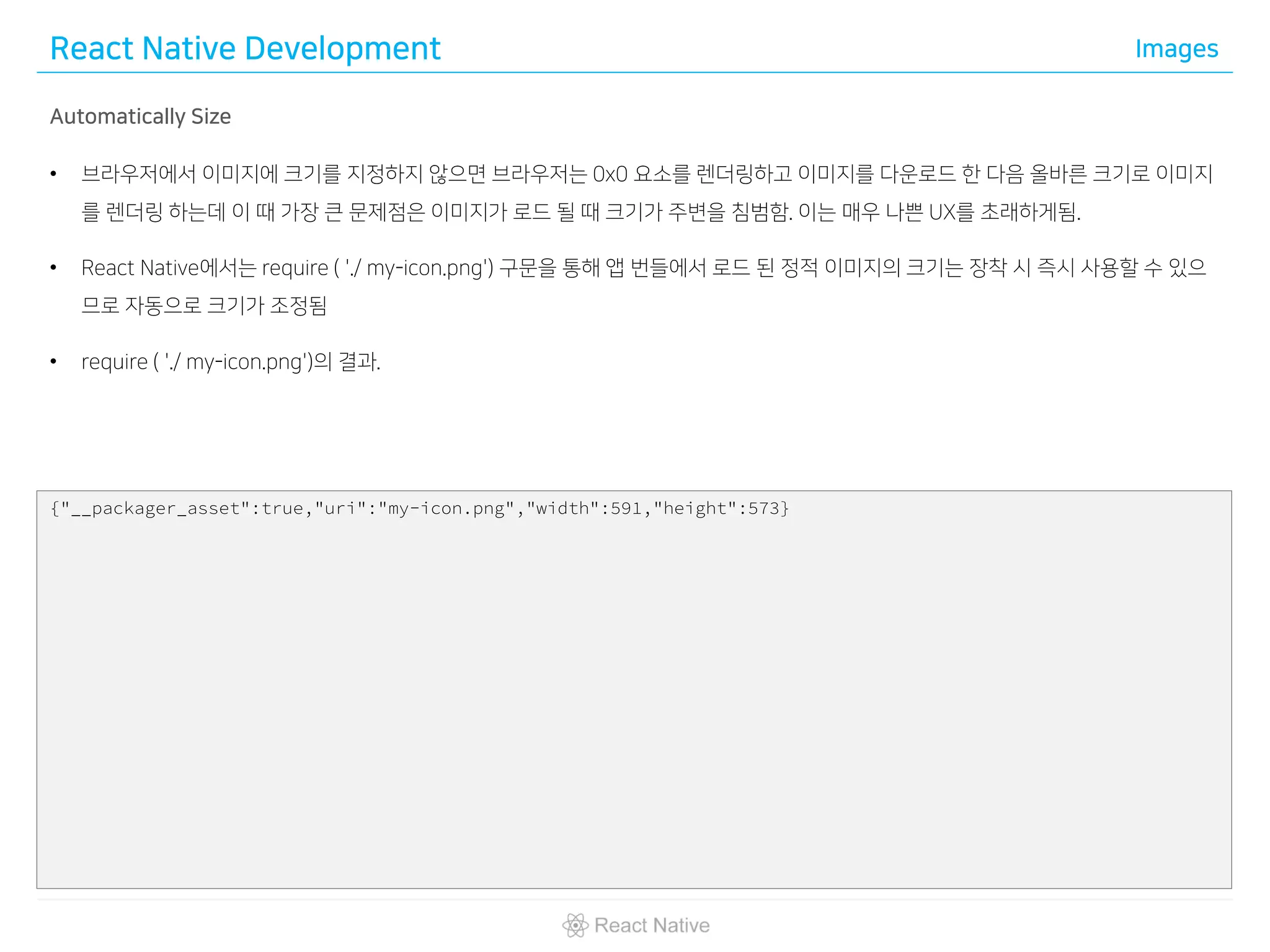 React Native Development Images
Automatically Size
• 브라우저에서 이미지에 크기를 지정하지 않으면 브라우저는 0x0 요소를 렌더링하고 이미지를 다운로드 한 다음 올바른 크기로 이미지
를 렌더링 하는데 이 때 가장 큰 문제점은 이미지가 로드 될 때 크기가 주변을 침범함. 이는 매우 나쁜 UX를 초래하게됨.
• React Native에서는 require ( './ my-icon.png') 구문을 통해 앱 번들에서 로드 된 정적 이미지의 크기는 장착 시 즉시 사용할 수 있으
므로 자동으로 크기가 조정됨
• require ( './ my-icon.png')의 결과.
{"__packager_asset":true,"uri":"my-icon.png","width":591,"height":573}
 